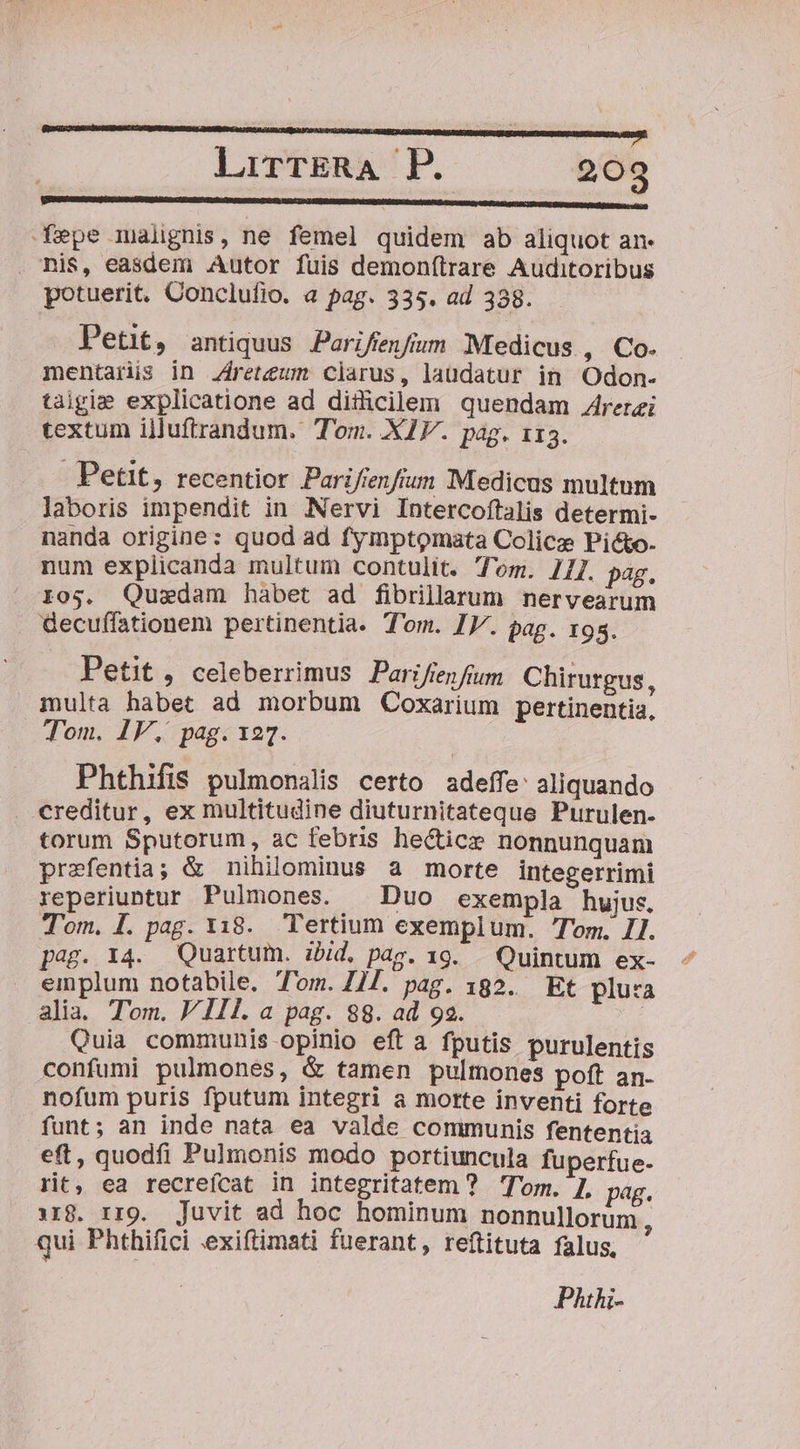 fepe malignis, ne femel quidem ab aliquot an. . nis, easdem Autor fuis demon(trare Auditoribus potuerit. Conclufio. a pag. 335. ad 338. Pent, antiquus Pariffenfíom Medicus , Co. mentaris in Areteum clarus, laudatur in Odon- taigie explicatione ad ditlicilem quendam A4rerei textum illuftrandum. Tom. XIV. pag. 113. Petit, recentior Parifienfrum Medicus multnm laboris impendit in Nervi Intercoftalis determi- nanda origine: quod ad fymptomata Colice Picto. num explicanda multum contulit. Tom. 271. pag. i05. Quzdam hàábet ad fibrillarum nervearum Gecuffationem pertinentia. Tom. IV. pag. 195. Petit , celeberrimus Parifiefum Chirurgus, multa habet ad morbum QCoxarium pertinentia, Tom. IV. pag. 127. Phthifis pulmonalis certo adeffe: aliquando . creditur, ex multitudine diuturnitateque Purulen. torum Sputorum, ac febris hectice nonnunquam prefentia; &amp; nihilominus a morte integerrimi reperiuntur Pulmones. Duo exempla hujus, Tom. I. pag. 1318. Tertium exemplum. Tom, IJ. pag. 14. Quartum. ibid, Dag. 19. . Quintum ex- . emplum notabile. Tom. 117. pag. 182. Et plua alia. Tom. V 11l.a pag. 88. ad 92. | Quia communis opinio eft a fputis purulentis confumi pulmones, &amp; tamen pulmones poft an. nofum puris fputum integri a motte inventi forte funt; an inde nata ea valde communis fententia eft, quodfi Pulmonis modo portiuncula fuperfue- rit, ea recreícat in integritatem ? Tom. ], pag. iig. rrg. Juvit ad hoc hominum nonnullorum , qui Phthifici exiftimati fuerant, reftituta falus, Phi