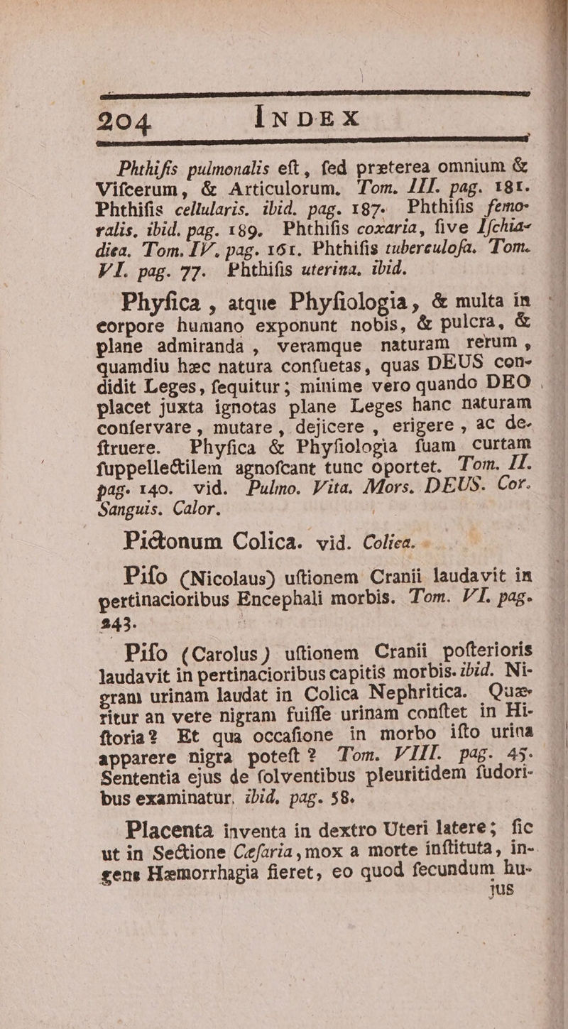 : | ; Phihifs pulmonalis eft, fed preterea omnium &amp; Vifcerum, &amp; Articulorum. Tom. /Il. pag. 18t. Phthifis cellularis. ibid. pag. 187. Phthifis femo- ralis, ibid. pag. 189. Phthifis coxaria, five Ifchia- diea. Tom. IV, pag. 161. Phthifis tubereulofa. Tom. VI. pag. 77. Phthiís uterina, ibid. Phyfica , atque Phyfiologia, &amp; multa in eorpore humano exponunt nobis, &amp; pulcra, &amp; plane admiranda , veramque naturam rerum , quamdiu hzc natura confuetas, quas DEUS con- didit Leges, fequitur; minime vero quando DEO . placet juxta ignotas plane Leges hanc naturam confervare , mutare, dejicere , erigere , ac de- ftruere. | Phyfica &amp; Phyfiologia fuam curtam fuppelle&amp;ilem agnofcant tunc oportet. Tom. JT. pag. 140. vid. Pulmo. Vita. Mors. DEUS. Cor. Sanguis. Calor. j Pictonum Colica. vid. Coliea. - Pifo (Nicolaus) uftionem Cranii laudavit in pertinacioribus Encephali morbis. Tom. JI. pag. 243. Pifo (Carolus) uftionem Cranii pofterioris laudavit in pertinacioribus capitis morbis. zbid. Ni- eram urinam laudat in Colica Nephritica. Quz ritur an vete nigram fuiffe urinam conftet in Hi- ftoria? Et qua occafione in morbo ifto urina apparere nigra poteft? Tom. VIII. pag. 45. Sententia ejus de folventibus pleuritidem fudori- bus examinatur, zbid, pag. 58. Placenta inventa in dextro Uteri latere; fic ut in Se&amp;ione Cefaria, mox a morte inftituta, in- gens Hamorrhagia fieret, eo quod fecundum hu- | jus