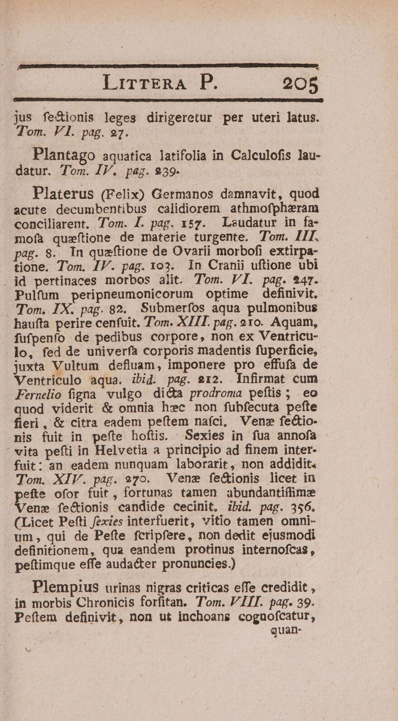- jus fe&amp;ionis leges dirigeretur per uteri latus. Tom. V1. pag. 27. Plantago aquatica latifolia in Calculofis lau- datur. Tom. IV. pag. 239. Platerus (Felix) Germanos damnavit, quod acute decumbentibus calidiorem athmofphzram conciliarent. Tom. J. pag. x57. Leudatur in fa- moíà quzeftione de materie turgente. Tom. I1[. p^E. 8... In quzftione de Ovarii morbofi extirpa- tione. Tom. JF. pag. 103. In Cranii uftione ubi . id pertinaces morbos alit. Tom. VI. pag. $47. Pulfum peripneumonicorum optime definivit. Tom. IX. pag. 82. Submerfos aqua pulmonibus haufta perire cenfuit. Tom. XIII. pag. e1o. Aquam, fufpenfo de pedibus corpore, non ex Ventricu- lo, fed de univerfa corporis madentis fuperficie, juxta Vultum defluam, imponere pro effufa de Ventriculo aqua. ibid. pag. 912. Infirmat cum Pernelio figna vulgo di&amp;a prodroma peftis ; eo quod viderit &amp; omnia hsc non fubfecuta pefte fieri, &amp; citra eadem peftem naíci, Vene fe&amp;io- nis fuit in pefte hoftis. Sexies in fua annofa ' vita pefti in Helvetia a principio ad finem inter- fuit: an eadem nunquam laborarit, non addidit. Tom. XIV. pag. 970. Vene fe&amp;ionis licet in efte ofor fuit, fortunas tamen abundantiflimz Vene feCtionis candide cecinit, ibid. pag. 356. (Licet Pefti fexies interfuerit, vitio tamen omni- um, qui de Pefte fcripfere, non dedit ejusmodi definitionem, qua eandem protinus internofcas, peítimque effe auda&amp;er pronuncies.) | Plempius urinas nigras criticas effe credidit , in morbis Chronicis forfitan. Tom. VII. pag. 39. Pcítem definivit, non ut inchoans cognofcatur, quan- Vo