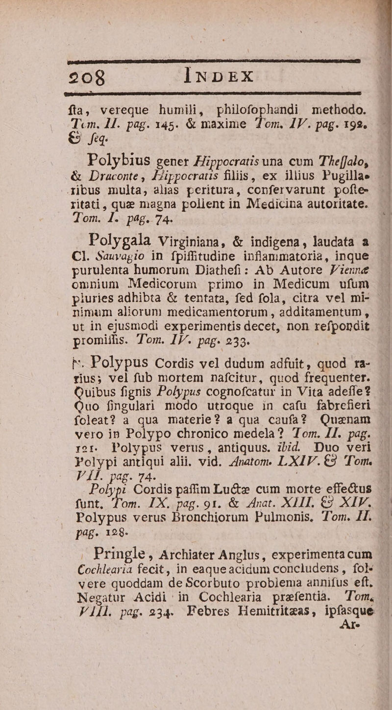 fia, vereque humili, philofophandi methodo. Tcm. 1H. pag. 145. &amp; maxime Tom. IF. pag. 192. e fq. Polybius gener Zippocratis una cum TAe[Jalo, &amp; Draconte , Zjippocraus fiiis, ex illius Pugillae ritati, qua magna polient in Medicina autoritate. Tom. 1. pag. 74. Polygala Virginiana, &amp; indigena, laudata a Cl. Sauvagio in fpifftudine inflanmatoria, inque purulenta humorum Diathefi: Ab Autore Jienne omnium Medicorum primo in Medicum ufum piuries adhibta &amp; tentata, fed fola, citra vel mi- nimum aliorum medicamentorum , additamentum, vut in ejusmodi experimentis decet, non refpondit promiifis. Tom. IJ. pag. 233. F. Polypus Cordis vel dudum adfuit, quod ra- rius; vel fub mortem nafcitur, quod frequenter. Quibus fignis Polypus cognofcatur in Vita adeffe? Quo fingulari modo utroque in cafu fabrcfieri foleat? a qua materie? a qua caufa? Quanam vero ipn Polypo chronico medela? Tom. 11. pag. r?r. Polypus verus, antiquus. ibid Duo veri Polypi antiqui alii. vid. 4natom. L XIV. €9 Tom. VÍ. pag. 74. Polypi Cordis paffim Luctz: cum morte effectus funt, T'om. IX. pag. 91. &amp; Anat. XIII. €2 XIF. Polypus verus Bronchiorum Pulmonis. T'om. 4[. p48- 128- . Pringle, Archiater Anglus, experimentacum Cochlearia fecit, in eaque acidum concludens , fol- vere quoddam de Scorbuto probiema annifus eft, Negatur Acidi in Cochlearia prafentia. Tom. Vill pag. 234. NWebres Hemitritzas, PEN Ye