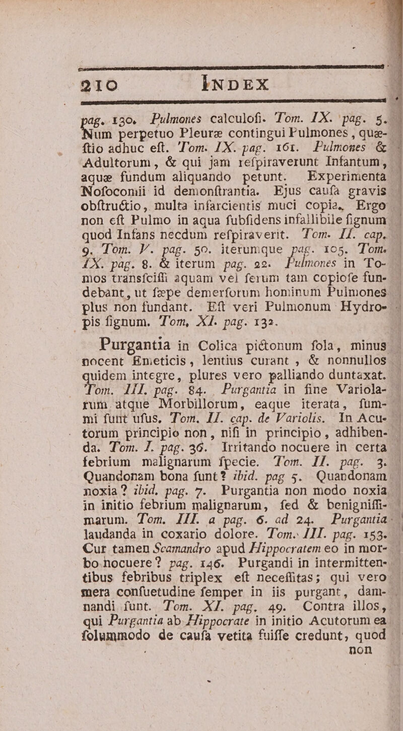 p—— ——ÉÁÁ( Dr Ee eM 210 INDEX : IGSpenrcue0U 0D 6p HGTMURTSRUSG Na QUUD v Gen Prset M DAP OVRIATEOUDS RUNDE NUERUVRER D TD CRT ENDE CM ICONGETROECÉ ag. 130. JPulmenes calculofi. Tom. IX. pag. $.. Nai perpetuo Pleure contingui Pulmones , que- : ftio adhuc eft. l'om. 1X. pag. 161. Pulmomes &amp;. Adultorum, &amp; qui jam refpiraverunt Infantum, - aqua fundum aliquando petunt. Experimenta . Nofoconii id demonítrantia. Ejus caufa gravis | obftru&amp;io, multa infarcientis muci copia, Ergo non eft Pulmo in aqua fubfidens infallibile fignum quod Infans necdum refpiraverit. Tom. I4. cap. - 9. Tom. V. pag. 5o. iterumque pag. 105. Tom. IX. pag. 8. &amp; iterum pag. 92. Pad in To- mos transfciffi aquam vel ferum tam copiofe fun- debant, ut fzpe demerforum hominum Puimones. - plus non fundant. Eft veri Pulmonum Hydro- - pis fignum. Tom, X1. pag. 132. Purganta in Colica pictonum fola, minus | nocent E£nmeticis, lentius curant , &amp; nonnullos quidem integre, plures vero palliando duntaxat. Tom. 11l. pag. $4. Purgantia in fine Variola- rum.atque Morbillorum, eaque iterata, fum- mi furt ufus, Tom. 1/. cap. de Variolis. In Acue . torum principio non, nifi in principio, adhiben- da. T'om. J. pag. 36. rritando nocuere in certa - febrium malignarum fpecie. om. I7. pag. 3. . Quandonam bona funt? ibid. pag 5. Quandonam | noxia? ibid, pag. 7. Purgantia non modo noxia in initio febrium maligparum, fed &amp; benigniffi- ' marum. Tom. JIL a pag. 6. ad 24. Purgantia: laudanda in coxario dolore. Tom. 41. pag. 153. Cur tamen Scamandro apud Hippocratem eo in mor- bo nocuere? pag. 146. Purgandi in intermitten- tibus febribus triplex eít neceífitas; qui vero mera confuetudine femper in iis purgant, dam- . nandi funt. Tom. XJ. pag. 49. Contra illos, qui Purgantia ab. Hippocrate in initio Acutorum ea. folummodo de caufa vetita fuiffe credunt, quod non