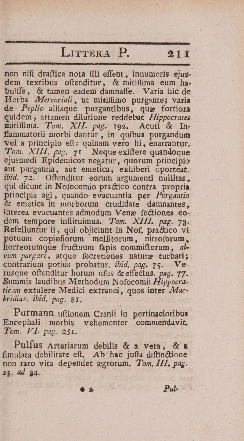 lirrERA DB. 21EX non nifi draftica nota illi effent, innumeris ejus- dem textibus oftenditur, &amp; mitiffima eum ha- buiffe, &amp; tamen eadem damnaffe. Varia hic de Herba AMercuriali, ut mitifimo purgante; varia de Peplio aliisque purgantibus, quz fortiora quidem, attamen dilutione reddebat ZJippocrates mitilima. Tom. XII. pag. 199. Acuti &amp; In- flammatorii morbi dantur, in quibus purgandum vel a principio eft: quinam vero hi, enarrantur. Tom. XIIÍ. pag. 71 Nequeexiftere quandoque ejusmodi Epidemicos negatur, quorum principio aut purgantia, aut emetica, exhiberi oporteat. ibid. 72. Oftenditur eorum argumenti nullítas, qui dicunt in Nofocomio praé&amp;ico contra propria principia agi, quando evacuantia per Purgantia &amp; emetica in morborum crudidate damnantes, interea evacuantes admodum Vene fectiones eo- . dem tempore inítituimus. Tom. XIIL. pag. 73. Refelluntur ii, qui objiciunt in Nof, pra&amp;ico vi - potuum copiefiorum mellitorum, nitroforum, horreorumque fructuum fapis commiftorum, ai- vum purgari, atque fecretiones nature turbari; contrarium potius probatur. ibid. pag. 75. Ve- rusque oftenditur horum ufus &amp; effectus. pag. 77.- Summis laudibus Methodum Nofocomii ZZippocra- ticam extulere Medici extranci, quos inter /Mac- bridius. ibid. pag. 81. Purmann uftionem Cranii in. pertinacioribus Encephali morbis vehementer commendavit. Tom. V1. pag. 251. Pulfus Arteriarum debilis &amp; a vera, &amp;a&amp;- fimulata debilitate eft, .Ab' hac jufta diftin&amp;ione non raro vita dependet egrorum. Tom. 411, pag. 25. ad 34.