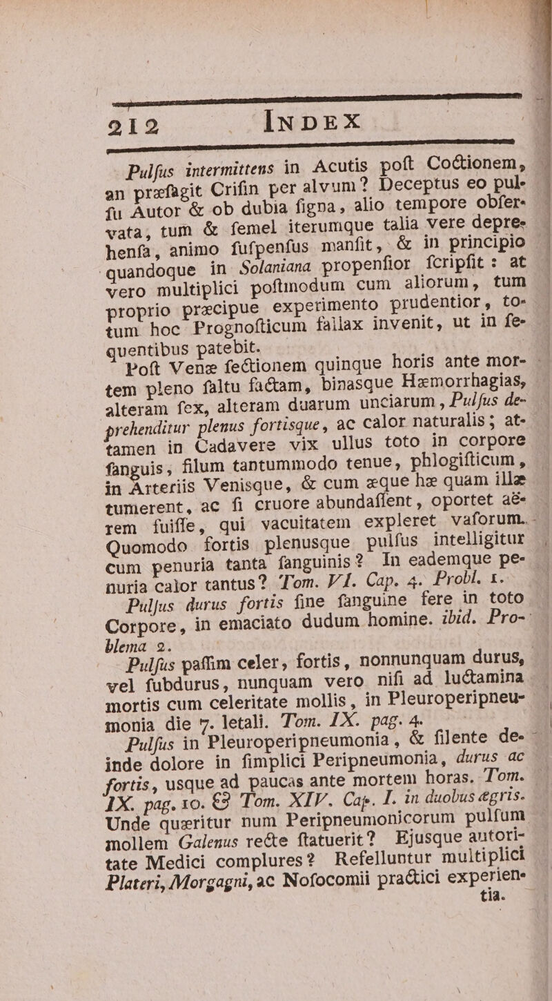 l 21 INDEX | Pulfus intermittens in. Acutis poft Coctionem, an przfagit Crifin per alvum? Deceptus eo pul* - fu Autor &amp; ob dubia figna, alio tempore obfer« vata, tum &amp; femel iterumque talia vere depre- henfa, animo fufpenfus manfit, &amp; in principio quandoque in Solaniana propenfior fcripfit : at vero multiplici poftmodum cum aliorum, tum proprio precipue experimento prudentior, to- tum hoc Prognofticum fallax invenit, ut in fe- quentibus patebit. Poft Venz fectionem quinque horis ante mor- - tem pleno faltu fa&amp;am, binasque Hazmorrhagias, alteram fex, alteram duarum unciarum , Puifus de- prehenditur. plenus fortisque, ac calor naturalis ; at- tamen in Cadavere vix ullus toto in corpore fanguis, filum tantummodo tenue, phlogifticum , in Arteriis Venisque, &amp; cum zque hz quam ille tumerent, ac fi cruore abundaflent, oportet a&amp; rem fuiffe, qui vacuitatem expleret vaforum.- Quomodo. fortis. plenusque pulfus intelligitur cum penuria tanta fanguinis ? In eademque pe- nuria calor tantus? Tom. V4. Cap. 4. Probl. 1. | Puljus durus fortis fine fanguine fere in toto Corpore, in emaciato dudum homine. ibid. Pro-: blema 2. Pulfus paffim celer, fortis, nonnunquam durus, vel fubdurus, nunquam vero nifi ad luctamina mortis cum celeritate mollis, in Pleuroperipneu- monia die 7. letali. Tom. LX. pag. 4. | Pulfus in Pleuroperipneumonia, &amp; filente de - inde dolore in fimplici Peripneumonia, durus ac fortis, usque ad paucas ante mortem horas. T'om. 1X. pag. xo. €9. Tom. XIV. Ca. I. in duobus «gris. Unde queritur num Peripneumonicorum pulfum mollem Galenus re&amp;e ftatuerit? Ejusque autoi- tate Medici complures? Refelluntur multiplici Plateri, Morgagni,ac Nofocomii pra&amp;ici experiene tia.