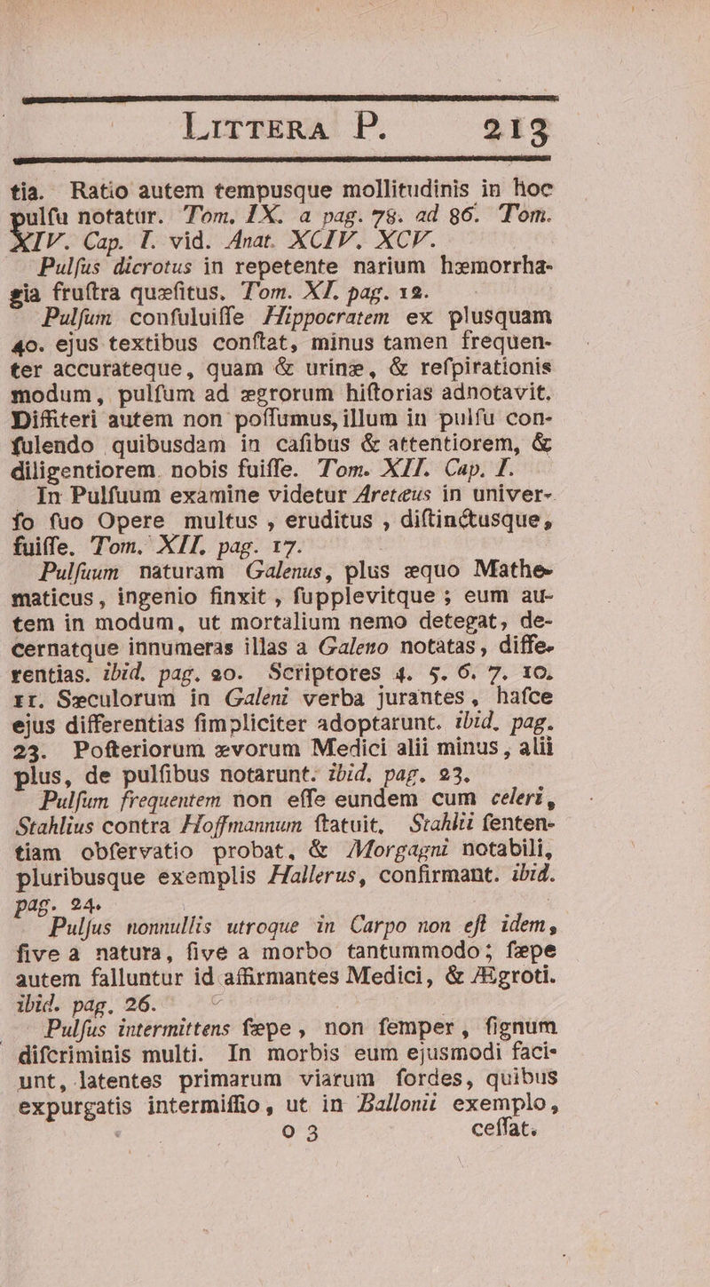 LorzggA: P. 2198 tia. Ratio autem tempusque mollitudinis in hioc vulfu notatür. Tom. 1X. a pag. 78. ad 86. Tom. Vv. Cap. I. vid. Anat. XCIV. XCV. Pul(us dicrotus in repetente narium haxmorrha- gia fru(tra quzfitus, Tom. XT. pag. 12. Pulfum confuluiffe 7Zippocratem ex plusquam 4o. ejus textibus conftat, minus tamen frequen- ter accurateque, quam &amp; urine, &amp; refpirationis modum, pulfum ad zgrorum hiftorias adnotavit. Diffiteri autem non poffumus, illum in puifu con- fulendo quibusdam in cafibus &amp; attentiorem, &amp; diligentiorem. nobis fuiffe. Tom. XII. Cap. I. . In Pulfuum examine videtur Areteus in univer-. fo fuo Opere multus , eruditus , diftinctusque, fuiffe. Tom. XIL pag. 17. | Pulfuum maturam Galenus, plus equo Mathe- maticus, ingenio finxit , fupplevitque ; eum au- tem in modum, ut mortalium nemo detegat, de- cernatque innumeras illas a Galeno notatas , diffe. rentias. ibid. pag. eo. Scriptores 4. $5. 6. 7. 10. rr. Seculorum in Galeni verba jurantes, hafce ejus differentias fimpliciter adoptarunt. ibid, pag. 23. Pofteriorum xvorum Medici alii minus , alii plus, de pulfibus notarunt. zbid. pag. 23. Pulfum frequentem non. effe eundem cum celeri, Stahlius contra Hoffmannun ftatuit, Stahiti fenten- tiam obfervatio probat, &amp; /Morgagni notabili, pluribusque exemplis ZJallerus, confirmant. ibid. pag. 24. : Pulfus nonnullis utroque in Carpo non efl idem, fivea natura, five a morbo tantummodo ; fepe autem falluntur id afirmantes Medici, &amp; /Egroti. ibid. pag. 26. bus | | ..' Pulfus intermittens fepe , non femper, fignum difcriminis multi. In morbis eum ejusmodi faci- unt, latentes primarum viarum fordes, quibus expurgatis intermiffio, ut in Balleui exemplo, à o 3 ceffat.