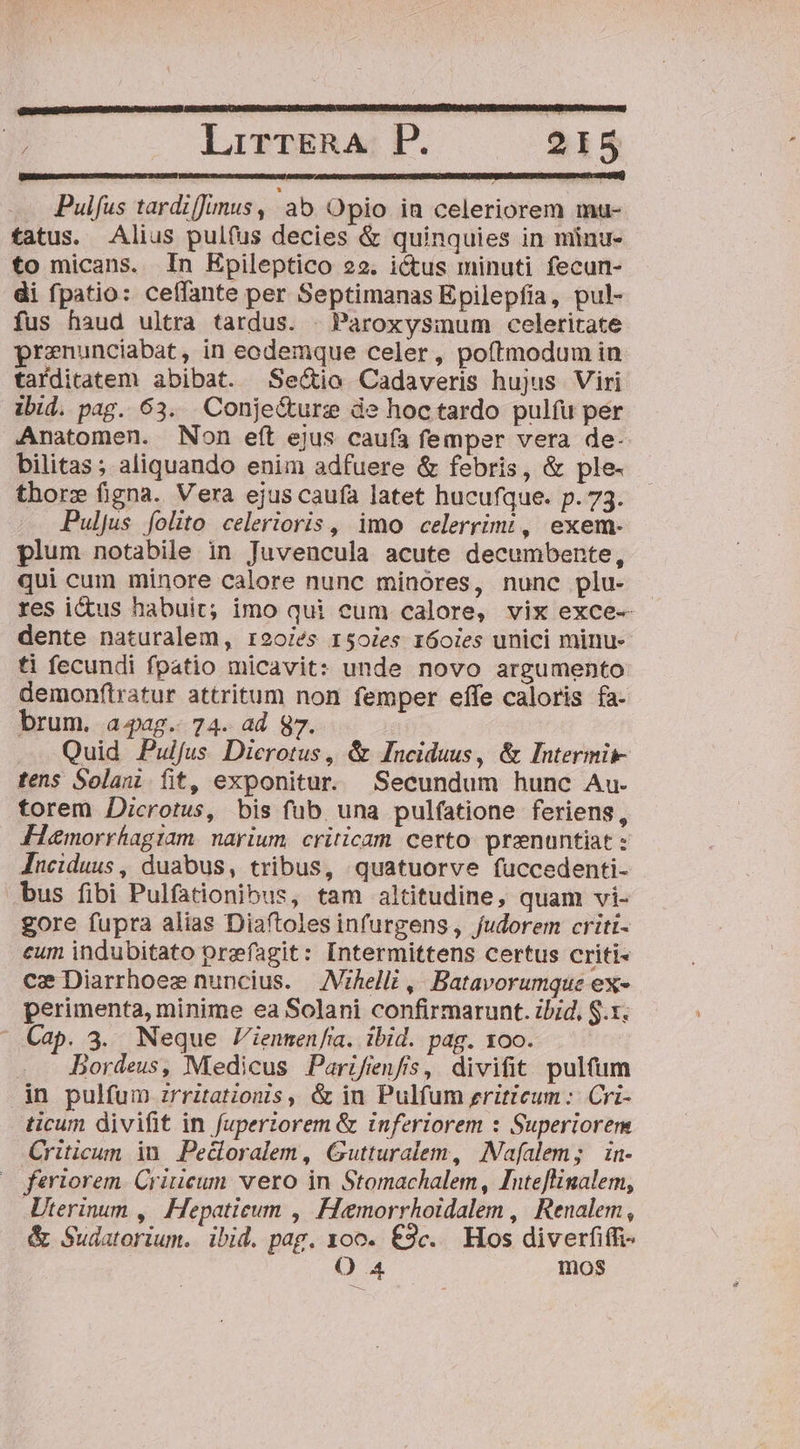 [EE EE EE Pulfus tardiJunus, ab Opio in celeriorem mau- tatus. Alius pulfus decies &amp; quinquies in minu- to micans. In Epileptico 22. ictus minuti fecun- di fpatio: ceffante per Septimanas Epilepfia, pul- fus haud ultra tardus. . Paroxysium celeritate prenunciabat, in eodemque celer, poftmodum in tarditatem abibat. Sectio Cadaveris hujus Viri ibid. pag. 63. Conje&amp;urz de hoc tardo pulfu per Anatomen. Non eít ejus caufa femper vera de- bilitas; aliquando enim adfuere &amp; febris, &amp; ple- thorz figna. Vera ejus caufa latet hucufque. p. 73. PuljJus folito celerioris , imo celerrimt, exem- plum notabile in Juvencula acute decumbente, qui cum minore calore nunc minores, nunc plu- res ictus habuit; imo qui cum calore, vix exce-- dente naturalem, r920iés 150ies r6oies unici minu- ti fecundi fpatio micavit: unde novo argumento demonftratur attritum non femper effe caloris fa- brum. aag.. 74. ad 87. Quid Pulfus Dierotus, &amp; Inciduus, &amp; Intermii- tens Solaui fit, exponitur. Secundum hunc Au. torem Dicrotus, bis fub una pulfatione feriens, Fiemorrhagiam. narium. criticam certo. przenuntiat : Jnciduus, duabus, tribus, quatuorve fuccedenti- bus fibi Pulfationibus, tam altitudine, quam vi- gore fupra alias Diaftoles infurgens, fudorem criti- eum indubitato orefagit: Intermittens certus criti- ce Diarrhoez nuncius. |. Vzhelli ,. Batavorumque ex- perimenta, minime ea Solani confirmarunt. ibid, S.x. Cap. 3. Neque Viennen/ia. ibid. pag. xoo. Bordeus, Medicus Parifienfs, divifit pultum in pulfum zrritations, &amp; in Pulfum zritteum :: Cri- ticum divifit in fupertorem &amp; inferiorem : Superiorem Criticum in. Pedoralem, Gutturalem, INafalem; in- feriorem. Criucum vero in Stomachalem, Inteflinalem, Uterinum ,| Hepatieum , Hemorrhoidalem ,| Renalem , &amp; Sudatorium. ibid. pag. 100. €3c.. Hos diverfiffi- O 4 mos