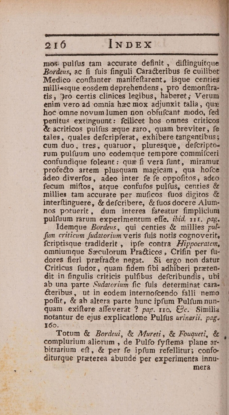 [UN E Ld Bordeus, ac fi fuis finguli Cara&amp;teribus fe cuilibet Medico conftanter manifeftarent, isque centies milliesque eosdem déeprehendens , pro demonftra- tis, 3ro certis clinices legibus, haberet; Verum enim vero ad omnia hzc mox adjunxit talia, qus hoc omne novum lumen non obfuícant modo, fed n extinguunt: fcilicet hos omnes criticos acriticos pulfus xque raro, quam breviter, fe tales, quales defcripferat, exhibere tangentibus; METSIV NEP UPPER ORULCN , rum pulfuum uno eodemque tempore commif(ceri confundique foleant: quz fi vera fant, miramur profe&amp;o artem plusquam magicam, qua hofce ádeo diverfos, adeo inter fe fe oppofitos, adeo fecum miftos, atque confufos pulfus, centies &amp; millies tam accurate per.muficos fuos digitos &amp; interftinguere, &amp; defcribere, &amp; fuos docere Alum- pulfuum rarum experimentum effe. ibid. 111. pag. Idemque Bordeus, qui centies &amp; millies pul- fum. criticum fudatorium veris fuis notis cognoverit, fcriptisque tradiderit , ipfe contra Zppocratem, dores fieri prefra&amp;e negat. Si ergo non datur Criticus fudor, quam fidem fibi adhiberi przten- éteribus, ut in eodem internofcendo falli nemo poíhit, &amp; ab altera parte hunc ipfum Pulfum nun- quam exiftere affeverat ? pag. rxo. €2c. Similia notantur de ejus explicatione Pulfus urinarii. pag. Y6o. Totum &amp; Bordeui, &amp; Mureti , &amp; Fouqueti, &amp; complurium alierum , de Pulfo fyftema plane ar- bitrarium eft, &amp; per fe ipfum refellitur; confo- ditutque praterea abundé per experimenta innu- mera l * »