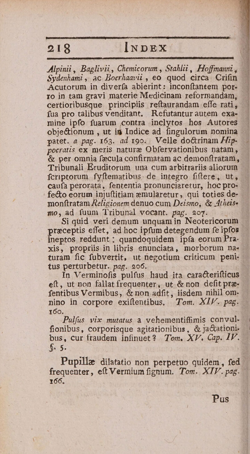 2198 iNpEX Alpinii, Baglivii , Chemicorum , Stahlii , Hoffmannz , Sydenhami ,; ac Boerhaavii , eo quod circa. Crifin Acutorum in diverfa abierint: inconftantem por- - ro in tam gravi materie Medicinam reformandam, certioribusque principiis reftaurandam effe rati, fua pro talibus venditant. Refutanturautem exa- mine ipfo fuarum ,contra inclytos hos Autores objec&amp;tionum , ut ig Indice ad fingulorum nomina . patet. « pag. 163. ad 190. . Velle do&amp;rinam Hp- pocratis ex meris nature Obfervationibus natam, &amp; per omnia fzcula confirmatam ac demonftratam,. Tribunali Eruditorum una cum arbitrariis aliorum fcriptorum fyftematibus. de integro fiftere, ut, caufa perorata, fententia pronunciaretur, hoc pro- fecto eorum injuftitiam zemularetur, qui toties de- monftratam Religionem denuo cum Deismo, &amp; Atheis- :z), ad fuum Tribunal vocant. pag. 207. Si quid veri demum unquam in Neotericorum preceptis effet, ad hoc ipfum detegendum fe ipfos ineptos reddunt: quandoquidem ipía eorum Pra- xis, proprüs in libris enunciata, morborum na- turam fic fubvertit, ut negotium criticum peni: tus perturbetur.. pag. 206. In Verminofis pulfus haud ita caracterifticus eít, ut non fallat frequenter, ut &amp; non defit pre- fentibus Vermibus, &amp; non adfit, iisdem nihil om- nino in corpore exiflentibus, Tom. XI. pag. 160. Pulíus vix mutatus a vehementiffimis convül. | fionibus, corporisque agitationibus, &amp;ja&amp;ationi- bus, cur fraudem infinuet? Tem. XV. Cap. IV. $. 5. | | Pupille dilatatio non perpetuo quidem, fed frequenter, eít Vermium fignum. Tom. XIP. pag. 166.