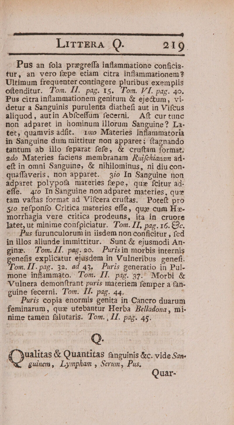 Pus an fola pregreffa inflammatione conficia- tur, an vero f»pe etiam citra inflammationem? Ultimum frequenter contingere pluribus exemplis o(tenditur. Tom. I. p248- I5. Tom. VI. pag. 40. Pus citra inflammationem genitum &amp; eje&amp;tum, vi- detur a Sanguinis purulenta diathefi aut in Vifcus aliquod, autin Abfceffum fecerni. Aft cur tunc non adparet in hominum illorum Sanguine? La-. tet, quamvis adfit. ^ 15o Muateries inflammatoria in Sanguine dum mittitur non apparet; ítagnando tantum ab illo feparat fefe, &amp; cruftam format. 2do Materies faciens membranam Auifchianam ad- eft in omni Sanguine, &amp; nihilominus, ni diu con .quaffaveris, non apparet. 37o In Sanguine non adparet polypofa materies fepe, qu» fcitur ad- efle. 4:0 In Sanguine non adparet materies, quz tam vaítas format ad Vifcera cruftas. — Poteft pro Sto refponfo Critica materies efle, quz cum Hz- morrhagia vere critica prodeuns, ita in cruore latet, ut minime confpiciatur. Tom. 71, pag. 16. €3c. - Pus furunculorum in iisdem non conficitur , fed in illos aliunde immittitur. Sunt &amp; ejusmodi An- gine. Tom.llL. pag. 20. Purisin morbis internis enefis explicatur ejusdem in Vulneribus genefi. yom II.pag. 32. ad 43. Puris generatio in Pul- mone inflammato. Tom. JJ. pag. 37. Morbi &amp; Vulnera demonftrant puris materiem femper a fan- guine fecerni. Tom. IL pag. 44. —— : Puris copia enormis genita in. Cancro duarum feminarum, qux utebantur Herba Zelladona , mi- nime tamen falutaris. Tom. , Z7. pag. 45. Q. ^wualitas &amp; Quantitas fanguinis &amp;c. vide San ! guinem, Lympham , Serum, Pus,.— Jn | Quar-