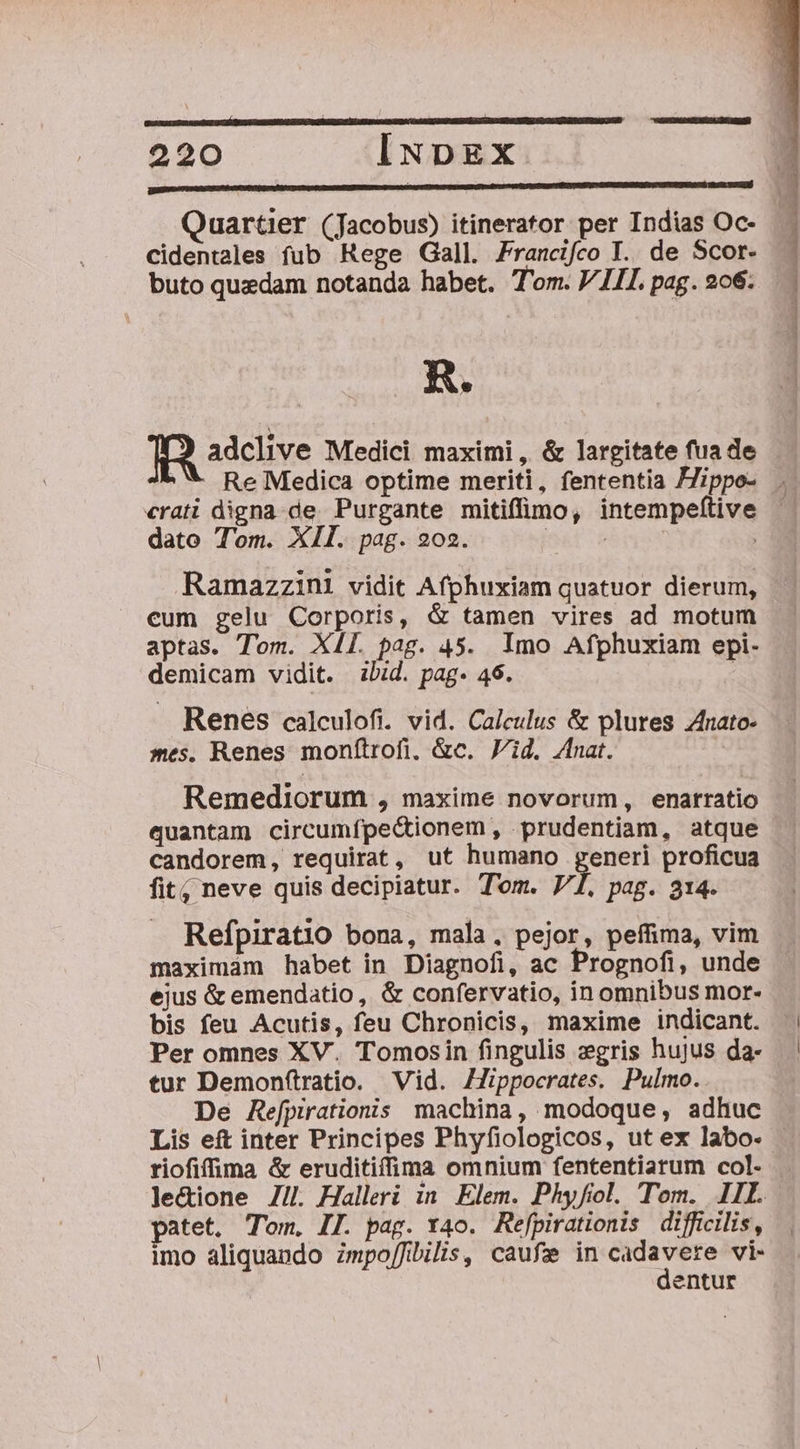 Cidentales fub Rege Gall. Prancifco T. de Scor- buto quzdam notanda habet. T'om. VIII. pag. 206: R. adclive Medici maximi, &amp; largitate fua de dato Tom. XII. pag. 202. Ramazzini vidit Afphuxiam quatuor dierum, cum gelu Corporis, &amp; tamen vires ad motum aptas. Tom. XII. pag. 45. Imo Afphuxiam epi- demicam vidit. bid. pag- 46. : . Renes calculofi. vid. Calculus &amp; plures Zfnato- mes. Renes monítrofi, &amp;c. Vid. Znat. Remediorum , maxime novorum, enarratio quantam circumfpe&amp;ionem, prudentiam, atque candorem, requirat, ut humano generi proficua fit; neve quis decipiatur. Tom. Vl. P428. 314- Refpiratio bona, mala, pejor, peffima, vim maximam habet in Diagnofi, ac Prognofi, unde ejus &amp; emendatio, &amp; confervatio, in omnibus mor- bis feu Acutis, feu Chronicis, maxime indicant. Per omnes XV. Tomosin fingulis zgris hujus da- tur Demonftratio. Vid. Zlippocrates. Pulmo. De Refpirationis machina, modoque, adhuc riofifhma &amp; eruditiíffima omnium fententiarum col- patet. Tom. II. pag. 4o. Refpirationis difficilis, imo aliquando zmpo/fibilis, caufe in cadavere vi- dentur