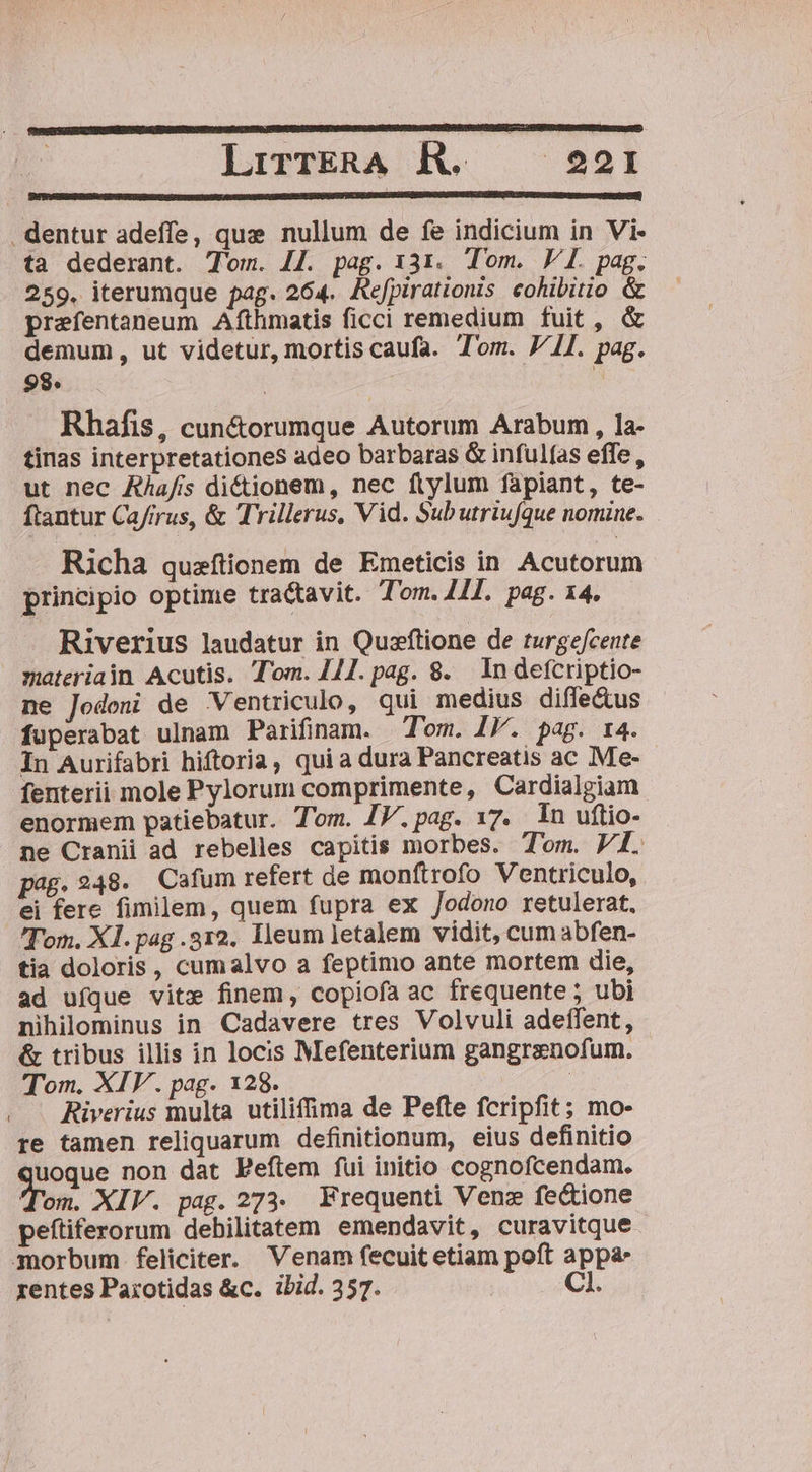 LirrkRA R. — 2I . dentur adeffe, que nullum de fe indicium in Vi- ta dederant. T'om. 4j. pag. 131. Tom. VI. pag. 259. iterumque pag. 264. Refpirationis eohibitio &amp; prefentaneum Afthmatis ficci remedium fuit, &amp; demum, ut videtur, mortis caufa. Tom. J/11. pag. 98. | Rhafis, cun&amp;orumque Autorum Arabum , la- tinas interpretationes adeo barbaras G infulas effe, ut nec AÀafis dictionem, nec ftylum fapiant, te- ftantur Cafrrus, &amp; Trillerus, Vid. Subutriufque nomine. Richa quaftionem de Emeticis in Acutorum principio optime tractavit. Tom. 4I. pag. 14. Riverius laudatur in Quaftione de turgefcente materiain Acutis. Tom. /1.pag. 8. lndefcriptio- ne Jodeni de Ventriculo, qui medius diffectus fuperabat ulnam Parifinum. Tom. IJ. pag. t4. In Aurifabri hiftoria, quia dura Pancreatis ac Me- fenterii mole Pylorum comprimente, Cardialgiam enormem patiebatur. Tom. IV.pag. 17. In uftio- ne Cranii ad rebelles capitis morbes. Tom. VI. pag. 248. Cafum refert de monftrofo Ventriculo, ei fere fimilem, quem fupra ex /odono retulerat. Tom. Xl. pag .312. Ileum letalem vidit, cum abfen- tia doloris, cumalvo a feptimo ante mortem die, ad ufque vite finem, copiofa ac frequente ; ubi nihilominus in Cadavere tres Volvuli adeffent, &amp; tribus illis in locis Mefenterium gangrenofum. Tom. XIV. pag. 128. | Riverius multa utilifima de Pefte fcripfit; mo- re tamen reliquarum definitionum, eius definitio uoque non dat FPeítem fui initio cognofcendam. Tom. XIV. pag. 273. Frequenti Vene fe&amp;ione peftiferorum debilitatem emendavit, curavitque gnorbum feliciter. Venam fecuit etiam poft appa rentes Parotidas &amp;c. ibid. 357. C1.