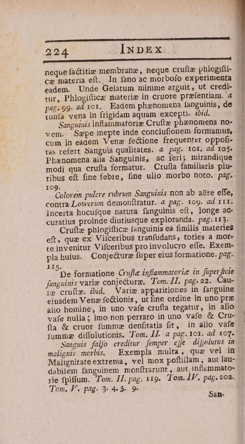 REL ommnmEDMM MCCC E 224 INpDEx Annu neque factitie membrane, neque cruftee phlogifti- cx materia eft. Ín fano ac morbofo experimenta eadem. Unde Gelatum minime arguit, ut credi- tur, Phlogiftice materie in cruore prefentiam. a pag.99. ad 101, Eadem phanomiena fanguinis, de tunfa vena in frigidam aquam excepti. 2bid. Sanguinis inflammatorize Cruftze phenomena no- vem. Sepe inepte inde conclufionem formamus, cum in eadem Vene fectione frequenter oppofi- tas refert Sanguis qualitates. a pog. IOI. ad Io$. Phanomena aiia Sanguinis, ac feri; mirandique modi qua cruíta formatur. Crufta familiaris plu- ribus eft fine febre, fine ulio morbo noto. pag. . 109. Colorem pulcre rubrum. Sanguinis non ab are effe, contra Lowerum deinonftratur. a pag. 1og. ad rrr. incerta hucufque natura fanguinis eft, longe ac- curatius proinde diutiusque exploranda. pag.113. Crufte phlogifticz fanguinis ea fimilis materies eft, que ex Viíceribus tranfudans, toties a more te invenitur Vifceribus pro involucro efle. Exem- plahuius. Conjecture fuper eius formatione. pag. II5. | ?pe formatione Crufle inflammatoriee in fuperficie fanguinis varie conjecture. Tom. ZI. pag. 22. Cau- ie cruítm. ibid, Varie apparitiones in fanguine eiusdem Venz fe&amp;ionis, utfine ordine in uno prz alio homine, in uno vafe crufta tegatur, in alio vafe nulla; imo non perraro in uno vafe &amp; Cru- fla &amp; cruor fumm:e denfitatis fit, in alio vafe (umma diffolutionis. Tom. 44. a pag. 101. ad 107. Sanguis falfo creditur. femper eJ di[jolutus in malignis morbis. Exempla multa, que vel in . Malignitate extrema, vel mox poftillam , aut lau- dabiiem fanguinem monftrarunt , aut, infilsmmato- rie fpiffum. Tom. II. pag. 119. Tom. IF. pag. 202- Tom, V. pag. 3 4 5. 9. San.