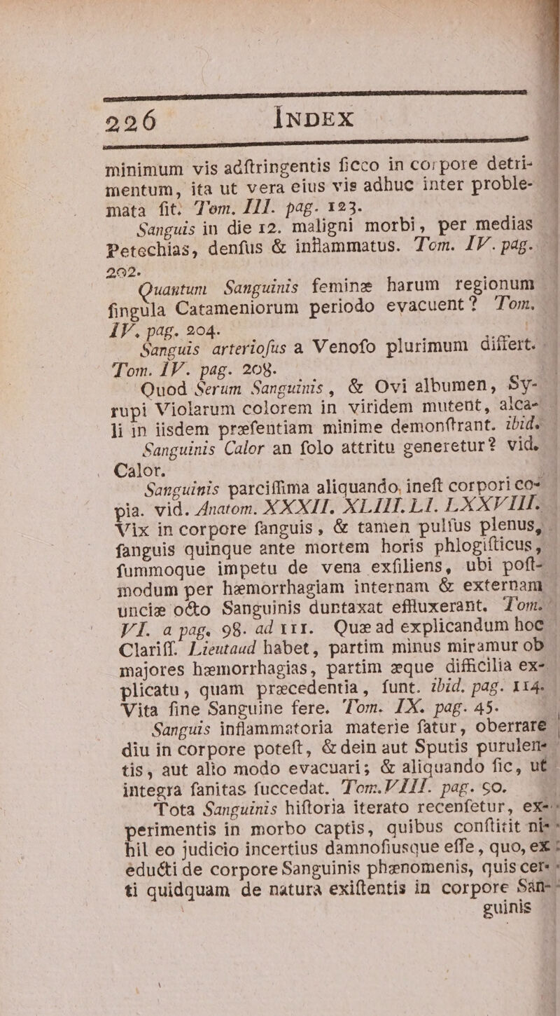 RREIUMaE|n| | MEUSE SECO EE 226 INDEX ete REUTERS TEOLtatcept minimum vis adftringentis ficco in corpore detii- mentum, ita ut vera eius vis adhuc inter proble- mata fit. T'om. HI. pag. 123. Sanguis in die 12. maligni morbi, per medias Petechias, denfus &amp; inflammatus. Tom. IV.pag. . 202. 3 uagtum Sanguinis femine harum regionum fingula Catameniorum periodo evacuent? Tom. IF.pag.9204. | Sanguis arteriofus a Venofo plurimum dillert. | Tom. 1V. pag. 208. | Quod Serum Sanguinis, &amp; Ovi albumen, Sy- rupi Violarum colorem in viridem mutent, alca- li in iisdem przfentiam minime demonftrant. ibid. - Sanguinis Calor an folo attritu generetur? vid. Calor. T Sanguinis parciffima aliquando, ineft corpori co* pia. vid. Znatom. XXXII. XLIIT. L1. LXXVIII. Vix in corpore fanguis, &amp; tamen pulfus plenus, . fanguis quinque ante mortem horis phiogifticus , fummoque impetu de vena exfiliens, ubi poft- idum per hemorrhagiam internam &amp; externam uncie octo Sanguinis duntaxat eflluxerant, 'om.- VI. a pag. 98. ad x11. Quee ad explicandum hoc Clariff. Lieutaud habet, partim minus miramur ob majores hzmorrhagias, partim zque difRcilia ex-. plicatu, quam przcedentia, funt. zbid. pag. 114. Vita fine Sanguine fere. Tom. IX. pag. 45. Sanguis inflammatoria materie fatur, oberrare | diu in corpore poteft, &amp; dein aut Sputis purulem tis, aut alto modo evacuari; &amp; aliquando fic, ut: integra fanitas fuccedat. T'om.V I. pag. so. , lota Sanguinis hiftoria iterato recenfetur, exe» perimentis in morbo captis, quibus conflitit ni^ hil eo judicio incertius damnofiusque effe , quo, ex ; educti de corpore Sanguinis phenomenis, quis cere - ti quidquam de natura exiftentis in corpore 5àn-- | guinis