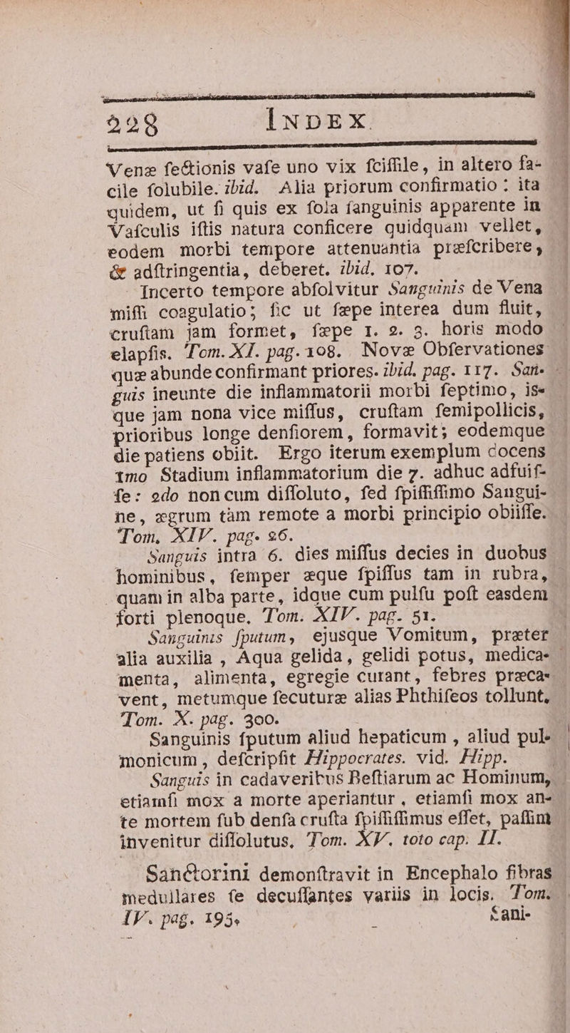 ars TUNNUMEMURMA EORUM GB OU IT UA RUE Ritt Venze fecionis vafe uno vix fcifile, in altero fa- cile folubile. ibid. Alia priorum confirmatio : ita quidem, ut fi quis ex fola fanguinis apparente in Vaículis iftis natura conficere quidquam vellet, eodem morbi tempore attenuantia prefcribere ; &amp; adftringentia, deberet. ibid. 107. [ncerto tempore abfolvitur Sasgunis de Vena mifi coagulatio; fic ut fepe interea dum fluit, guis ineunte die inflammatorii morbi feptimo, is- que jam nona vice miffus, cruftam femipollicis, prioribus longe denfiorem , formavit; eodemque die patiens obiit. Ergo iterum exemplum cocens imo Stadium inflammatorium die 7. adhuc adfuif- fe: odo non cum diffoluto, fed fpiífiffimo Sangui- ne, xgrum tàm remote a morbi principio obiiffe. Ton, XIV. pag. 96. - Sanguis intra 6. dies miffus decies in duobus hominibus, femper zque fpiffus tam in rubra, forti plenoque. Tom. XIV. pag. 51. Sanguinis fputum, ejusque Vomitum, preter vent, metumque fecuturz alias Phthifeos tollunt, Tom. X. pag. 300. Sanguinis fputum aliud hepaticum , aliud pul monicum , defcripfit ZZippocrates. vid. Hipp. | etiamfi mox a morte aperiantur , etiamfi mox an- invenitur diffolutus, Tom. XV. toto cap. 11. Sanctorini demonftravit in. Encephalo fibras medullares fe decuffantes variis in locis. 7'om. IV. pag. 195, Kani- al Tu Go mca