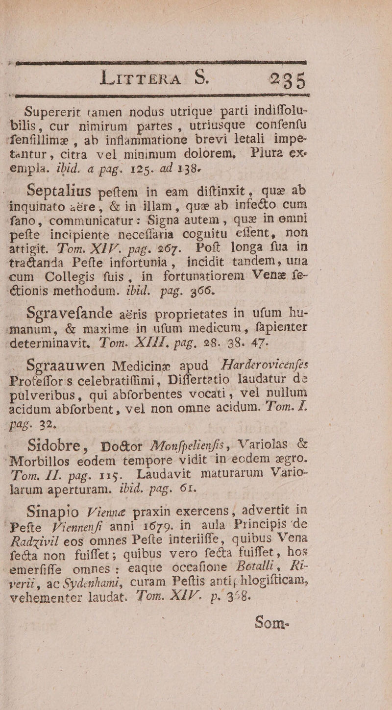 Lrtr£rkRa:S. 2935 .Supererit tamen nodus utrique parti indiffolu- bilis, cur nimirum partes , utriusque confenfu fenfillime , ab inflammatione brevi letali impe tentur, citra vel minimum dolorem, Piura ex empla. ibid. a pag. 125. ad 138. Septalius peítem in eam diftinxit, quz ab inquinato 4&amp;re, &amp; in illam , quae ab infecto cum fano, communicatur: Signa autem , qux in emni pefte incipiente neceffaria cognitu effent, non attigit. Tom. XIV. pag. 267. Poft longa fua in tractanda Pefte infortunia, incidit tandem, una cum Collegis fuis, ín fortunatiorem Venz fe- tionis methodum. ibid. pag. 366. Sgravefande aéris proprietates in ufum hu- manum, &amp; maxime in ufum medicum, fapienter determinavit, Ton. XII, pag. 28. 38. 47- Sgraauwen Medicine apud Harderovicenfes Proteffor:s celebratifimi, Differtetio laudatur de pulveribus, qui abforbentes vocati, vel nullum acidum abforbent, vel non omne acidum. T'om. Z. pag. 22. Sidobre, Do&amp;or Monfpelienfis, Variolas &amp; Morbillos eodem tempore vidit in ecdem zgro. Tom. II. pag. 1x15. Laudavit maturarum Vario- larum aperturam. ibid. pag. 6t. Sinapio Viene praxin exercens , advertit in Pefte Jiennenfí anni 1679. in aula Principis 'de Radzivil eos omnes Pefte interiiffe, quibus Vena fe&amp;a non fuiffet; quibus vero fecta fuiffet, hos -emerfiffe omnes: eaque occafione Boerall;i, Rt- verii, ac Sydenhami, curam Peftis antij hlogifticam, vehementer laudat. Tom. XIV. p. 358. Som-