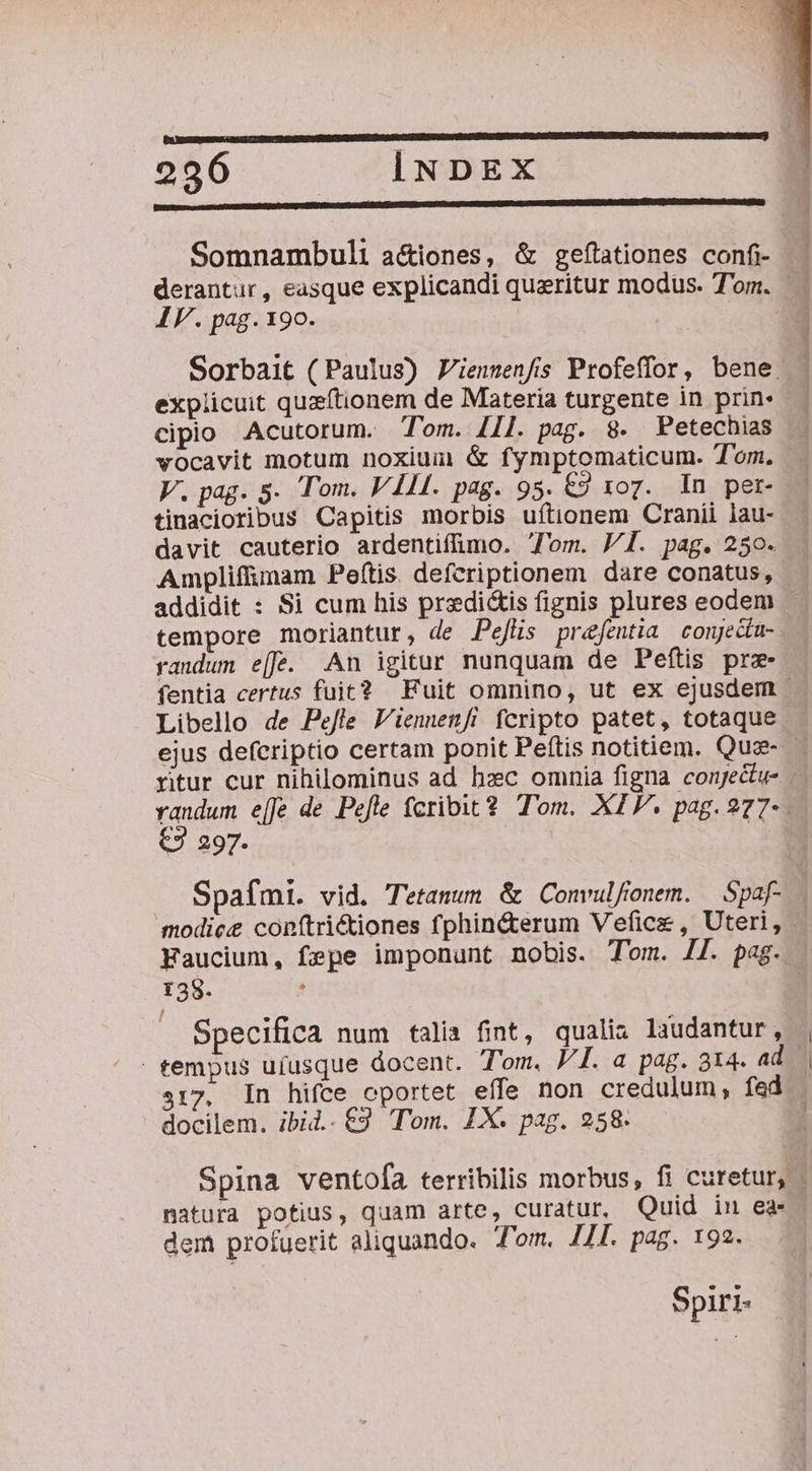 256...  CÍiNDEX Somnambuli a&amp;iones, &amp; gefítationes confi derantur, easque explicandi queritur modus. Tom. IF. pag. 190. | Sorbait (Paulus) Z'ienmenfis Profeffor, bene. . explicuit quzftionem de Materia turgente in prin» — cipio Acutorum. Tom. [I]. pag. 8. PFetechias vocavit motum noxium &amp; fymptomaticum. Tom. V. pag. 5. Tom. VII. pag. 95. €2 xoz. In per- tinacioribus Capitis morbis uftionem Cranii lau- davit cauterio ardentiffimo. om. J/1. pag. 250. Ampliffunam Peftis. defcriptionem dare conatus, addidit : Si cum his predi&amp;is fignis plures eodem - tempore moriantur, de Pefüs prefentia conjed- randum e[f. An igitur nunquam de Peftis prz- fentia certus fuit? Fuit omnino, ut ex ejusdem | Libello de Pe/fle 'ienwen/i fcripto patet, totaque ejus defcriptio certam ponit Peftis notitiem. Quz- ritur cur nihilominus ad bxc omnia figna conjectu- oen e[fe de Pefle fcribit 2 Tom. XI. pag. 277- | J 297. Spafmi. vid. T'etanum &amp; Convulfonem. — Spaf- . modice conftrictiones fphin&amp;terum Vefice , Uteri, Faucium, fepe imponunt nobis. Tom. II. pag. 138. . Specifica num talia fint, qualia laudantur, tempus ufusque docent. Tom. VI. a pag. 314. ad. 317. In hifce oportet effe non credulum, fed . docilem. ibid..€9 Tom. IX. pag. 258. | Spina ventofa terribilis morbus, fi curetur, - natura potius, quam arte, curatur. Quid inu ea- dem profuerit aliquando. T'om. J/I. pag. 192. Spiri-