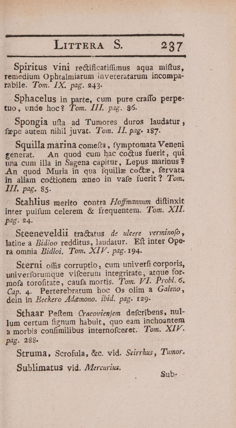 Spiritus Vini re&amp;tificatifimus aqua miftus, remedium Ophtalmiarum iüveteratarum incompa- rabile. Tom. 1X. pag. 243. | Sphacelus in gute. cum pure craífo perpe- tuo, unde hoc? Tom. 111. pag. 96. Spongia ufta ad Tumores duros laudatur, fepe autem nihil juvat. Tom. 1I. pag- 187. Squilla marina comefta , (ymptomata Veneni tenera. An quod cum hac co&amp;us fuerit, qui. una cum illa in Sagena capitur, Lepus marinus ? An quod Muria in qua íquille co&amp;z, fervata in aliam coctionem zneo in vafe fuerit? Tom. IIl. pag. 85. : Stahlius merito contra FJoffmannum diftinxit inter pulfum celerem &amp; frequentem. Tom. XII. pag. 24. Steeneveldii tractatus de ulcere verminofo , latine a Bid/oo redditus, laudatur. Eft inter Ope ra omnia Didloi, Tom. XIV. pag. 194. . Sterni offis corruptio, cum univerfi corporis, univerforumque vifcerum integritate, Are for- mofa torofitate, caufa mortis. Tom. V1. Drobl. 6, Cap. 4. Perterebratum hoc Os olim a Galeno , dein in Beckero Ademono. ibid. pag. 129- Sthaar Peftem Cracovienfem. defcribens, nul- Jum certum fignum habuit, quo eam inchoantem 3 morbis confimilibus internofceret. Tom. XIF. pag. 288. ; Struma, Scrofula, &amp;c. vid. Seirrhus , Tumor. . Sublimatus vid. Mercurius. Sub.