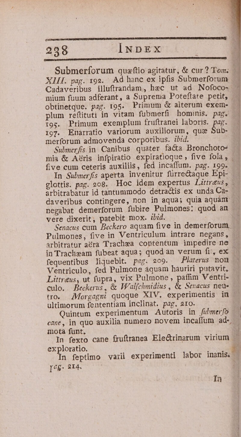 pa————————— M ——M d : 258 INDEX | REDE ENSE Submerfíorum quzftio agitatur, &amp; cur ? Tom. | XLI. pag. 192. Ad hanc ex ipfis Submerforum Cadaveribus illuftrandam, hec ut ad Nofoco- mium fuum adferant, a Suprema Poteftate petit, obtinetque. pag. t95. Primum &amp; alterum exem- plum refütuti in vitam fubmerfi hominis. pag. i95. Primum exemplum fruftranei laboris. pag. 197. Enarratio variorum auxiliorum, quz Sub- merforum admovenda corporibus. ibid. | Submerfisin Canibus quater facta Bronchoto^ . mia &amp; A&amp;ris infpiratio expiratioque , five fola, |. five cum ceteris auxiliis, fed incaffum. pag. 199. In Submer/fis aperta invenitur fürre&amp;aque Epi- glottis. pag. 208. Hoc idem expertus Littreus, arbitrabatur id tantummodo detra&amp;is ex unda Ca- daveribus contingere, non in aqua; quia aquam — negabat demerforum fubire Pulmones: quod an vere dixerit, patebit mox. ibid. : Senacus cum Beckero aquam five in demerforum. Pulmones, five in Ventriculum intrare negans, arbitratur a&amp;ra Trachea contentum impedire ne in Tracheam fubeat aqua; quod an verum fi, ex fequentibus liquebit. pag. 209. Platerus non Ventriculo, fed Pulmone aquam hauriri putavit, Littreus, ut fupra, vix Pulmone, paffim Ventri- culo. . Beckerus, &amp; WFalfchmidius , &amp; Senacus neu» tro. Morgagm; quoque XIV. experimentis in : ultimorum fententiam inclinat. pag. 210. | Quintum experimentum Autoris in /fubmer[o cane, in quo auxilia numero novem incaffum ade mota funt. I In fexto cane fruftranea Ele&amp;rinarum virium ex ploratio. Ew In feptimo vari experimenti labor inanis. . eg. 214. | à In