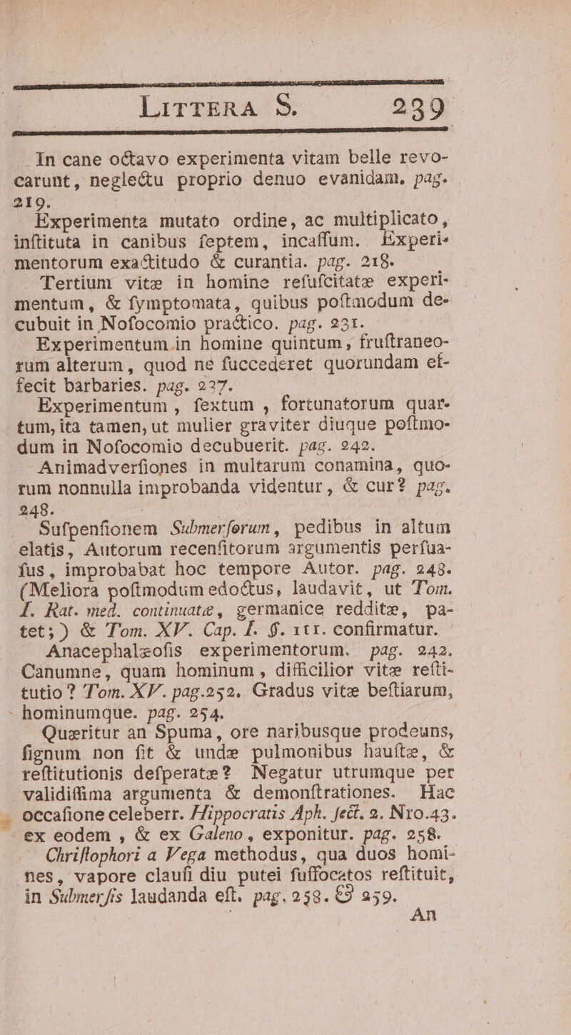 pm———————M—— c: -In cane octavo experimenta vitam belle revo- carunt, negle&amp;u proprio denuo evanidam. pag. 219. LAS Experimenta mutato ordine, ac multiplicato, infituta in canibus feptem, incaffum. Experi« mentorum exactitudo &amp; curantia. pag. 218. Tertium vite in homine refufcitate experi- mentum, &amp; fymptomata, quibus poftmodum de- cubuit in Nofocomio practico. pag. 231. | Experimentum in homine quintum , fruítraneo- rum alterum , quod ne fuccederet quorundam et- fecit barbaries. pag. 227. Experimentum , fextum , fortunatorum quar. tum,ita tamen, ut mulier graviter diuque poftmo- dum in Nofocomio decubuerit. pag. 242. Animadverfiones in multarum conamina, quo- rum nonnulla improbanda videntur, &amp; cur? pag. 248. Sufpenfionem Submerferum, pedibus in altum elatis, Autorum recenfitorum argumentis perfua- fus, improbabat hoc tempore Autor. pag. 248. (Meliora poftmodum edoctus, laudavit, ut Tom. I. Rat. med. continuat , germanice reddite, pa- tet; ) &amp; Tom. XV. Cap. I. $. 111. confirmatur. Anacephaleofis experimentorum. pag. 242. Canumne, quam hominum, difficilior vite refti- tutio ? 'T'om. XV. pag.252. Gradus vitz beftiarum, - hominumque. pag. 254. Quiritur an Spuma, ore naribusque prodeuns, fignum non fit &amp; unde pulmonibus hauíte, &amp; reftitutionis defperate? Negatur utrumque per validiffima argumenta &amp; demonftrationes. Hac . occafione celeberr. /Zippocratis Aph. fect. 2. N1o.43. - ex eodem , &amp; ex Galeno, exponitur. pag. 258. Chriflophori a Vega methodus, qua duos homi- nes, vapore claufi diu putei fuffocatos reftituit, in Submer/rs laudanda eft. pag. 258. €9 259. S | An