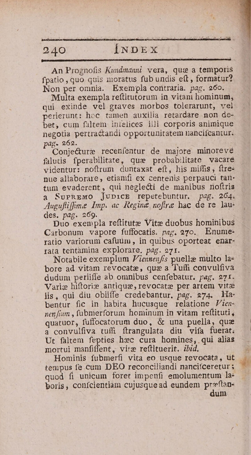 AT AS H a I uy OP NESNM : Kult, $^ TE ei ? 1 4 ua dmi M Mag stamps DM 240 IiuNpDEx An Prognofis Kuudmanni vera, qui a temporis fpatio, quo quis moratus fub undis eft , formatur? Non per omnia. Exempla contraria. pag. 260. Multa exempla reftitutorum in vitani hominum, qui exinde vel graves morbos tolerarunt, vel perierunt: hoc tamen auxilia retardare non de- bet, cum faltem inielices iili corporis animique negotia pertra&amp;andi opportunitatem nanciícantur. pag. 262. Conjecture receníentur de majore minoreve falutis fperabilitate, qua probabilitate vacare videntur: noftrum duntaxat eft, his miffis, ftre: nue allaborare, etiamfi ex centenis perpauci tan- tum evaderent, qui neglecti de manibus noftris a SuPREMO junicE repetebuntur. pag. 264. Augufliffme Imp. ac Regine noftre hac de re lau: des. pag. 269. $i | Duo exempla reftitute Vite duobus hominibus Carbonum vapore fuffocatis. pag, 270. Enume: ratio variorum cafuum , in quibus oporteat enar- tata tentàmina explorare. pág. o7t. | | Notabile exemplum iensen/is puelle multo la» bore ad vitam revocate, que a Tufli convulfiva dudum periifle ab omnibus cenfebatur. pag. 271. Varie hiftoris antiquz,revocate per artem vitz lis, qui diu obiiffe credebantur, pag. 274. ia bentur fic in habita hucusque relatione Zzen- nen fium , fübmerforum hominum in vitam reftituti , quatuor, fuffocatorum duo, &amp; una puella, qua 3 convulfiva tuffi ítrangulata diu vifa fuerat; Ut faltem fepties hxc cura homines, qui alias mortui manfiffent, vire reftituerit. zbid. Hominis fubmerfi vita eo usque revocata, ut tempus fe cum DEO reconciliandi nancifceretur ; quod fi unicum foret impenfi emolumentum la: boris, confcientiam cujusquead eundem pru um