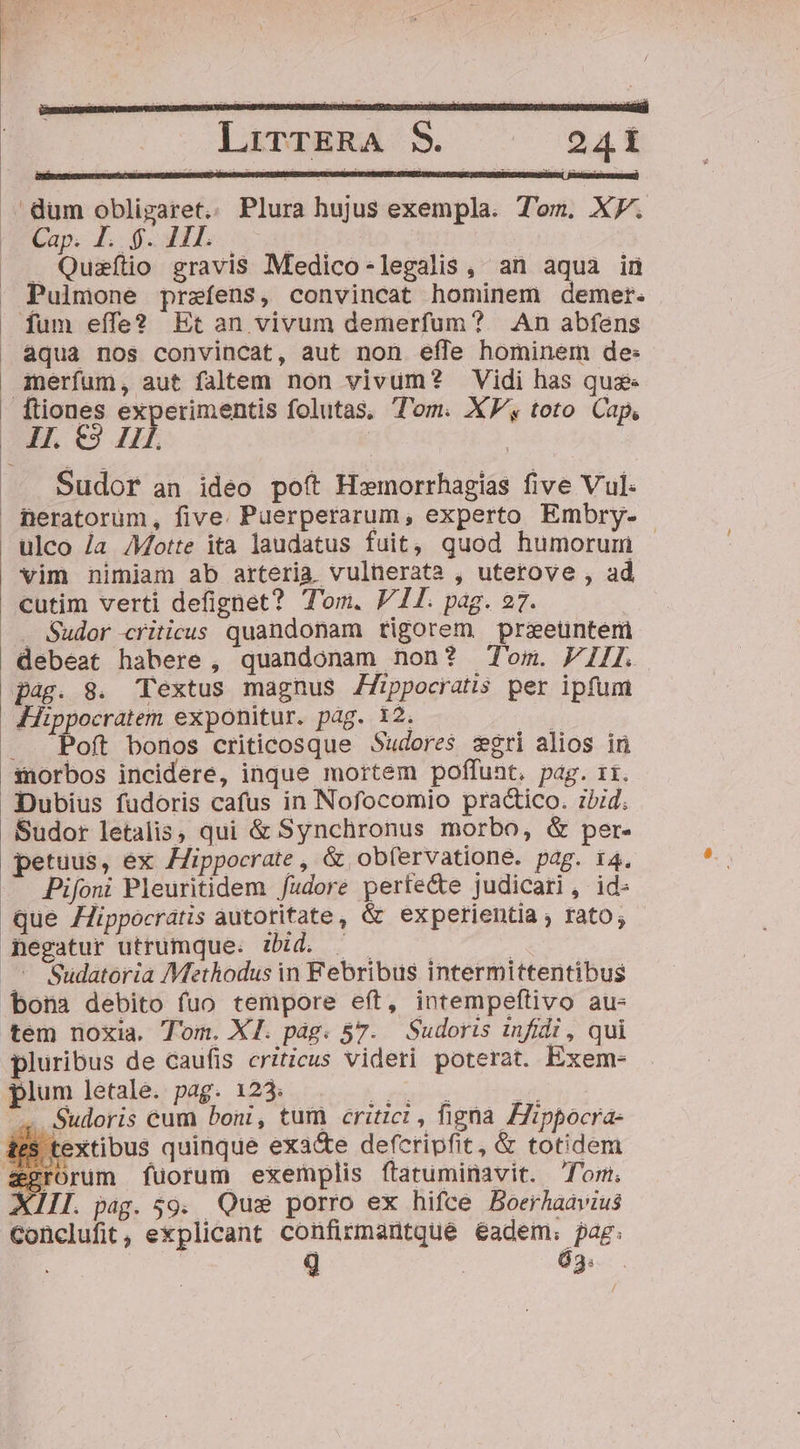 .. dum obligaret.. Plura hujus exempla. Tom. XP. Cap. POR 11I. ; ; . Quaítio gravis Medico-legalis, an aqua ind  Pulmone przíens, convincat hominem demer. fum effe? Etan vivum demerfum? An abfens aqua nos convincat, aut non efle hominem de: Amerfum, aut faltem non vivum? Vidi has qus | ftiones experimentis folutas, T'om. XE toto Cap, At. €39 Hl. | | .. Sudor an ideo poft Hx»morrhagias five Vul. fBeratorum, five. Puerperarum, experto Embry- ulco /a Motte ita laudatus fuit, quod humorum vim nimiam ab arteria vulnerata , uterove , ad cutim verti defignet? T'om. V 11. pag. 27. . Sudor criticus quandonam rigorem prieuüntem debeat habere, quandonam non? Tom. VIII. pag. 8. Textus magnus Zfippocratis per ipfum | Jippocratem exponitur. pag. 12. j .. Poft bonos criticosque Sudores zgri alios ir morbos incidere, inque mortem poffunt. pag. 11. Dubius fudoris cafus in Nofocomio practico. zid. Sudor letalis, qui &amp; Synchronus morbo, &amp; per- petuus, ex /Zippocrate , &amp; ob(ervatione. pag. 14. — Bifoni Pleuritidem fudore perte&amp;e judicari, id: que Hippocratis autotitate, &amp; experientia ; rato; negatur utrumque. zd. —— s | .— Sudatoria Methodus in Febribus intermittentibus bona debito fuo tempore eft, intempeflivo au- tem noxia. Tom. XI. pág. 57. Sudoris infidi , qui pluribus de caufis criticus videri poterat. Exem- plum letale. pag. 123. AE -—À ^. Sudoris cum boni, tum critici , figna Fippocra- textibus quinque exa&amp;e defcripfit, &amp; totidem rorum fuorum exemplis fítatuminavit. fom. XIII. pag. 59. Quis porro ex hifce Boerhaavius Conclufit, explicant confirmantque éadem. pag.