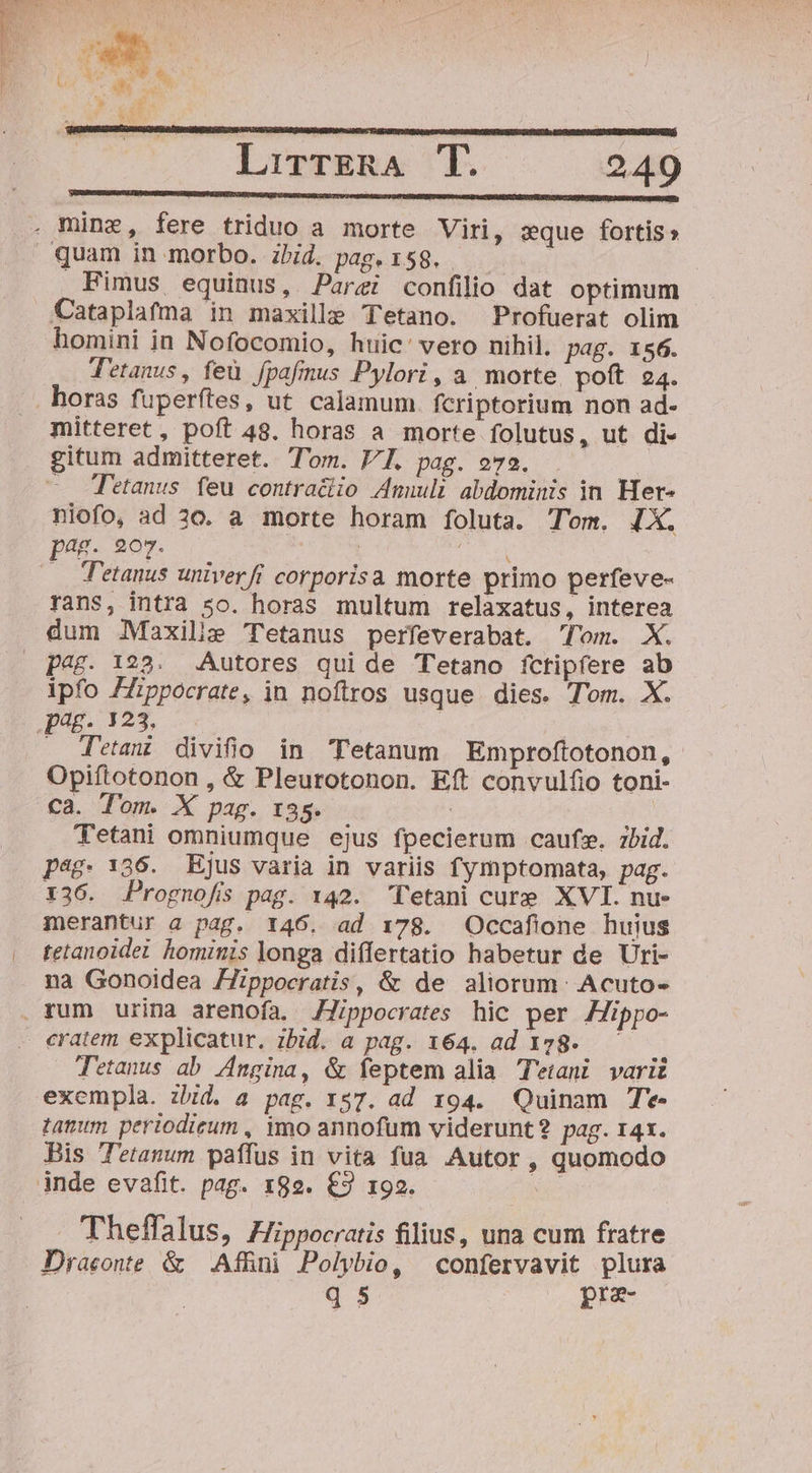 . mine, fere triduo a morte Viri, sque fortis» . quam in morbo. ibid. paget58. . Fimus equinus, Parei confilio dat optimum Cataplafma in maxille Tetano. Profuerat olim homini in Nofocomio, huic: vero nihil. pag. 156. Tetanus, feu fpafinus Pylori, a, morte. poft 24. . horas fuperftes, ut. calamum. fcriptorium non ad- mitteret, poft 48. horas a morte folutus, ut di- gitum admitteret. Tom. VI. pag. o723. —. Tetanus feu contraciio 4nmnuli abdominis in Her- niofo, ad 30. a morte horam foluta. Tom. IX. pag. 207. d | 1 t .. Tetanus untverfi corporisa morte primo perfeve- rans, intra 5o. horas multum relaxatus, interea dum .Maxilie Tetanus perfeverabat. Tom. X. p4&amp;. 128. Autores quide Tetano íctipfere ab ipfo Zippocrate, in noftros usque dies. Tom. X. Jum. 124. . detam divifio in Tetanum Emproftotonon, Opiftotonon , &amp; Pleurotonon. Eft convulfio toni- Ca. Tom. X pag. 135. | Tetani omniumque ejus fpecierum caufsy. z7bid. pag. 136. Ejus varia in variis fymptomata, pag. X36. Prognofs pag. 142. Tetani cure XVI. nue merantur a pag. 146. ad 178. Occaflone huius tetanoidei hominis longa differtatio habetur de Uri- na Gonoidea Zippocratis, &amp; de aliorum: Acuto- . rum urina arenofa. JJippocrates hic per Zippo- cratem explicatur. ibid. a pag. 164. ad 128. — D Tetanus ab /Zngina, &amp; feptem alia Tetani variz exempla. zbid. a pag. 157. ad 194. Quinam T*- tanum periodieum , imo annofum viderunt 2 pag. 14x. Bis Tetanum paffus in vita fua Autor, quomodo jnde evafit. pag. 189. €3 192. T Theffalus, Hippocratis filius, una cum fratre Draconte &amp; | AfBini Polybio, confervavit plura q $ pra-