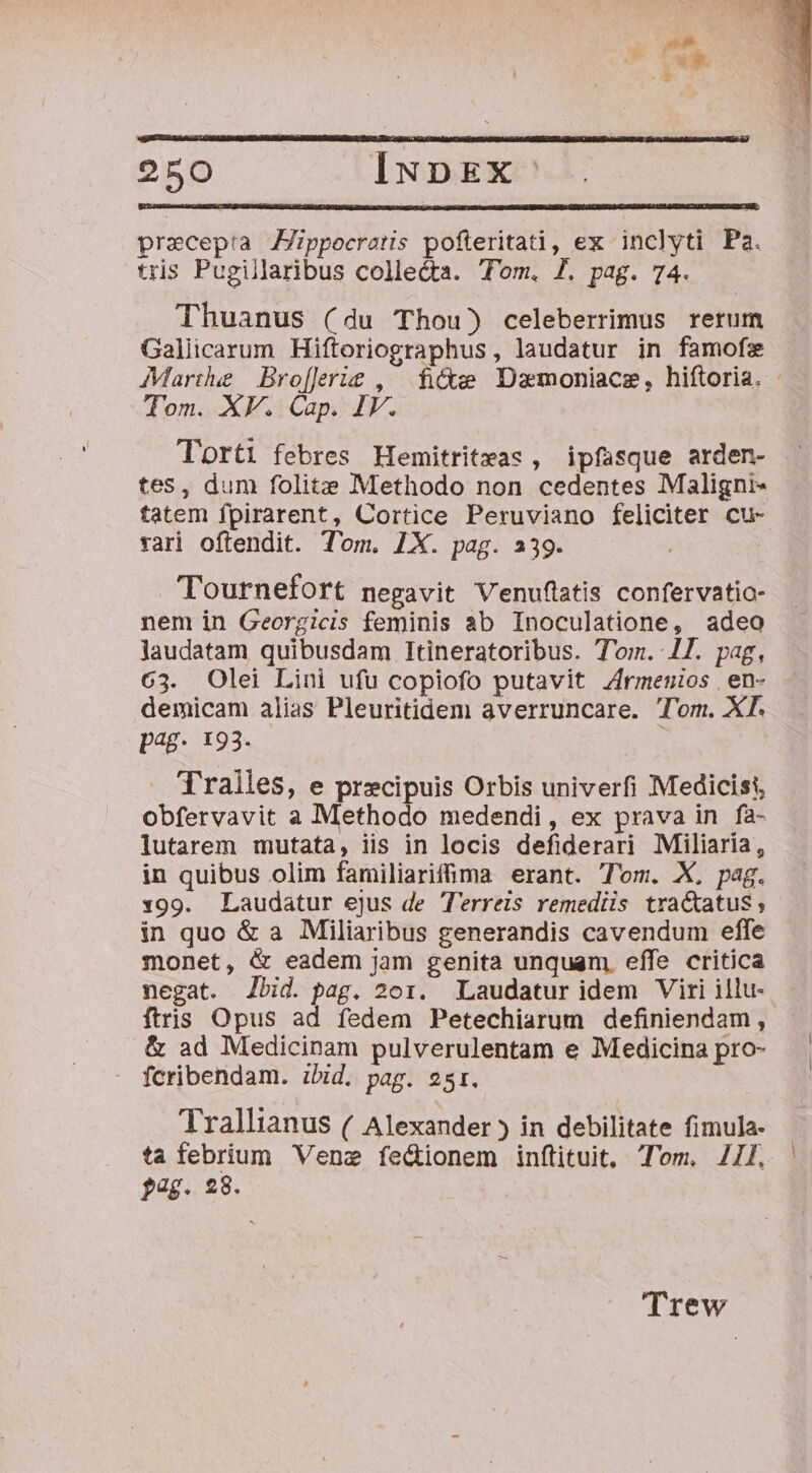 precepta Zppocratis pofteritati, ex inclyti Pa. tris Pugillaribus collecta. Tom. 7. pag. 74. Thuanus (du Thou) celeberrimus rerum Galiicarum Hiftoriographus, laudatur in famofe Tom. XV. Cap. IV. Torti febres Hemitrit»as, ipfasque arden- tes, dum folits Methodo non cedentes Maligni- tatem fpirarent, Cortice Peruviano feliciter cu- rari oftendit. Tom. 1X. pag. 239. Tournefort negavit Venuflatis confervatio- nem in Georgicis feminis ab Inoculatione, adeo laudatam quibusdam Itineratoribus. Tom. 1l. pag, 63. Olei Lini ufu copiofo putavit Zirmenios | en- demicam alias Pleuritidem averruncare. Tom. XT. pag. 193. Tralles, e precipuis Orbis univerfi Medicist, obfervavit a Methodo medendi, ex prava in fa- lutarem mutata, iis in locis defiderari Miliaría, in quibus olim familiarifma erant. Tom. X, pag. 1x99. Laudatur ejus de T'erreis remediis tra&amp;atus; in quo &amp; a Miliaribus generandis cavendum effe monet, &amp; eadem jam genita unquam. effe critica negat. Jbid. pag. 201. Laudatur idem Viri illu- ftris Opus ad fedem Petechiarum definiendam , &amp; ad Medicinam pulverulentam e Medicina pro- fcribendam. ibid. pag. 251. Trallianus ( Alexander ) in debilitate fimula- ta febrium Vene fedionem inftituit, Tom. 4l. pag. 238. Trew