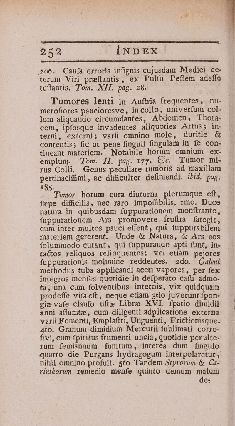 206. Caufa erroris infignis cujusdam Medici ce- terum Viri preftantis, ex Pulfu Peftem adeíle teftantis, T'om. XII. pag. 28. 5 Tumores lenti in Auftria frequentes, nu- merofiores paucioresve, incollo, univerfum col- lum aliquando circumdantes, Abdomen, Thora- cem, ipfosque invadentes aliquoties Artus; in- terni, externi; varii omnino mole, duritie &amp; contentis; fic ut pene finguli fingulam in fe con- tineant materiem. Notabile horum omnium ex- emplum. Tom. Il. pag. i77. Cjc. Tumor mi- rus Colli. Genus peculiare tumoris ad maxillam pertinacifümi, 2c difficulter definiendi. zb:id. pag. X85. Tümbr horum cura diuturna plerumque eft, fepe difficilis, nec raro impoffibilis. 1mo. Duce natura in quibusdam fuppurationem monftrante, fuppurationem Ars promovere fruftra fategit, cum inter multos pauci effent, qui fuppurabilem materiem gererent. Unde &amp; Natura, &amp; Ars eos folummodo curant, qui fuppurando apti funt, in- ta&amp;os reliquos relinquentes; vel etiam pejores fuppurationis molimine reddentes. 2do. Galeni methodus tuba applicandi aceti vapores, per fex integros menfes quotidie in defperato cafu admo- ta, una cum folventibus. internis, vix quidquam prodeffe vifa eft, neque etiam 5tio juverunt fpon- gi vafe claufo ufte Libre XVI. fpatio dimidii anni affumtz, cum diligenti adplicatione externa varii Fomenti, Emplaftri, Unguenti, Frictionisque. 4to. Granum dimidium Mercurii fublimati corro- fivi, cum fpiritus frumenti uncia, quotidie per alte- rum femiannum fumtum, interea dum fingulo quarto die Purgans hydragogum interpolaretur , nihil omnino profuit. 5to Tandem Styrorum &amp; Ca- rinthorum remedio meníe quinto demum malum | de-