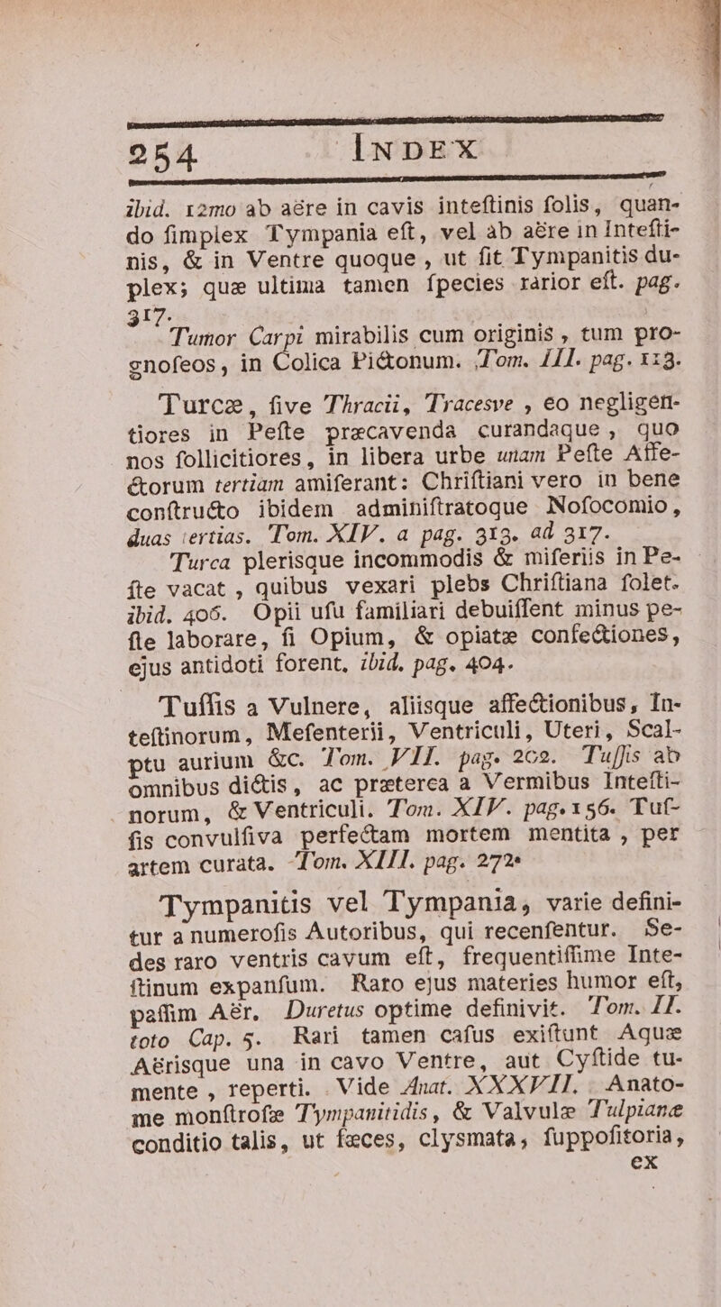 mmn—— ÁÓÁÓ 15 m mmo ibid. 12mo ab aére in cavis inteftinis folis, quan- do fimplex Tympania eft, vel ab are in Intefti- nis, &amp; in Ventre quoque , ut fit Tympanitis du- plex; qua ultima tamen fpecies rarior eft. pag. 317. i Tumor Carpi mirabilis cum originis , tum pro- cnofeos, in Colica Pi&amp;onum. ;T'om. 11. pag. 113. Turcae, five Thracii, Tracesve , eo negligen- tiores in Peíte precavenda curandaque , quo nos follicitiores, in libera urbe unam Pefte Aile- ctorum tertiam amiferant: Chriftiani vero in bene conítrué&amp;to ibidem | adminiftratoqgue Nofocomio, duas iertias. Tom. XIV. a pag. 313. ad 317. Turca plerisque incommodis &amp; miferiis in Pe- - fte vacat , quibus vexari plebs Chriftiana folet. ibid. 406. Opii ufu familiari debuiíent minus pe- fle laborare, fi Opium, &amp; opiate confe&amp;iones, ejus antidoti forent, ibid. pag. 404. 'Tuffis a Vulnere, aliisque affe&amp;ionibus, Ín- teftinorum, Mefenterii, Ventriculi, Uteri, Scal- ptu aurium &amp;c. J'om. VIL pag. 202. Tuis ab omnibus di&amp;is, ac preterea a Vermibus Intefti- norum, &amp; Ventriculi. Tom. XIV. pag. 156. Tuf- fis convulfiva perfectam mortem mentita , per artem curata. Tom. XIII. pag. 272 Tympanitis vel Tympania, varie defini- tur a numerofis Autoribus, qui recenfentur. Se- des raro ventris cavum eft, frequentifime Inte- ftinum expanfum. Raro ejus materies humor eft, paffim Aér, Duretus optime definivit. Tom. II. toto Cap. 35. Rari tamen cafus exiítunt Aqu A&amp;8risque una in cavo Ventre, aut Cyfítide tu- mente , reperti. . Vide nat. XXXVII. . Anato- me monftrofz T'ympanitidis, &amp; Valvule Tulpiane conditio talis, ut feces, clysmata, fuppofitoria, ex