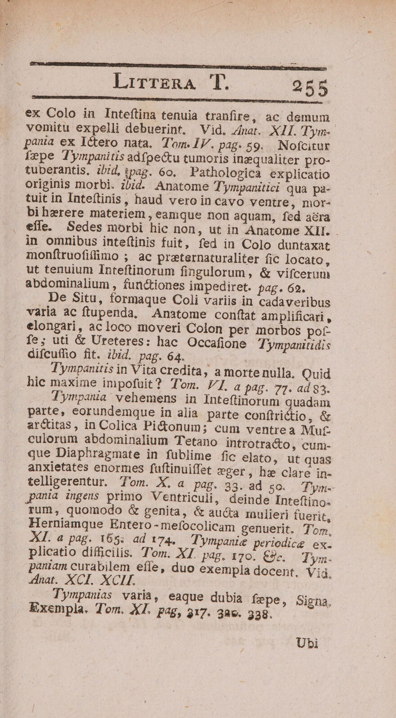 LirrzgRA T. 255 €x Colo in Inteftina tenuia tranfire, ac demum. vomitu expelli debuerint, Vid. Znat. XII. Dym- paa ex Ictero nata, Tom. IV. pa8: 59. Nofcitur [epe Tympanitis adfpe&amp;tu tumoris inzqualiter pro- tuberantis, ibtd, ipag. 60. Pathologica explicatio originis morbi. ibid Anatome Tympamtici qua pa- tuit in Inteftinis, haud vero in cavo ventre, mor- bi hzrere materiem, eamque non aquam, fed acra effe. Sedes morbi hic non, ut in Anatome XII. - in omnibus inteítinis fuit, fed in Colo duntaxat monftruofifimo ; ac praternaturaliter fic locato, ut tenuium Inteftinorum fingulorum, &amp; vifcerum abdominalium , functiones impediret. j£. 62. De Situ, formaque Coli variis in cadaveribus varia ac ftupenda, Anatome conftat amplificari , elongari, acloco moveri Colon per morbos poí- fe; uti &amp; Ureteres: hac Occafione Tympanitidis difcufhio fit. ibid. pag. 64. eu Tympanitis in Vita credita, a morte nulla, Quid hic maxime impofuit? Tom. LZ. a 28. 77. ad 83. Tympana vehemens in Inteftinorum quadam parte, eorundemque in alia. parte conftrictio, &amp; ar&amp;titas, in Colica Pi&amp;onum; cum ventrea Mut culorum abdominalium Tetano introtra&amp;o, cum- que Diaphragmate in fublime fic elato, ut quas anxietates enormes fuftinuiífet eger, he clare in- teliigerentur. Tom. X. a pag. 33. ad 50. Tym- pania ingens primo Ventriculi, deinde Inteftino- rum, quomodo &amp; genita, &amp; aucta isnulieri fuerit, Herniamque Entero - mefocolicam genuerit. Tom, XL. a pag. 165: ad 174. — 'ympanize periodice ex. plicatio difficilis. T'om. XZ. p4g. 170. €9c.. T'ym. paniam curabilem effe, duo exempla docent, Vi. nat. XCI. XCIH. Tympanias varia, eaque dubia fepe, Signa, Exempla. Tom. XI. pag, 317. 3e. 238. Ubi