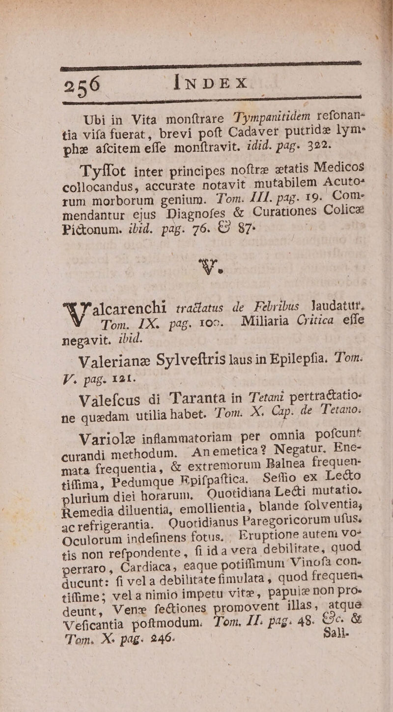 DIRE TRU EET. | 256 INDEX Ubi in Vita monftrare Tympanitidem refonan- tia vifa fuerat, brevi poft Cadaver putrid lym. phe afcitem effe monftravit. idid. pag. 322. Tyffot inter principes noftrz xtatis Medicos collocandus, accurate notavit mutabilem Acuto* rum morborum genium. Tom. JI[. pag. 19. Com- mendantur ejus Diagnofes &amp; Curationes Colice Pi&amp;onum. ibid. pag. 76. €» 87 V. Walcarenchi tradatus de Febribus laudatur, Tom. LX. pag. 10c. Miliaria Critica effe negavit. ibid. Valerianz Sylveflris laus in Epilepfia. Tom. V. pag. 121. Valefcus di 'Taranta in Tetani pertractatio- ne quzdam utilia habet. Tom. X. Cap. de Tetano; Variolz inflammatoriam per omnia pofcunt curandi methodum. An emetica? Negatur. Ene- mata frequentia, &amp; extremorum Balnea frequen- tifima, Pedumque Rpifpaftica. Sefo ex Le&amp;o plurium diei horarum. Quotidiana Lecti mutatio. Remedia diluentia, emollientia, blande folventia; acrefrigerantia. Quotidianus Paregoricorum ufus, Oculorum indefinens fotus, Eruptione autem VO tis non refpondente , fi ida vera debilitate, quod perraro, Cardiaca, eaque potiffimum Vinofà con. ducunt: fi vola debilitate fimulata , quod frequens tiffime; vela nimio impetu vitz, papuie non pro. deunt, Ven feciones promovent ilas, atque Veficantia poftmodum. Tom, 47. pag. 48. €3c. &amp; Tom. X. pag. 246. Sali-