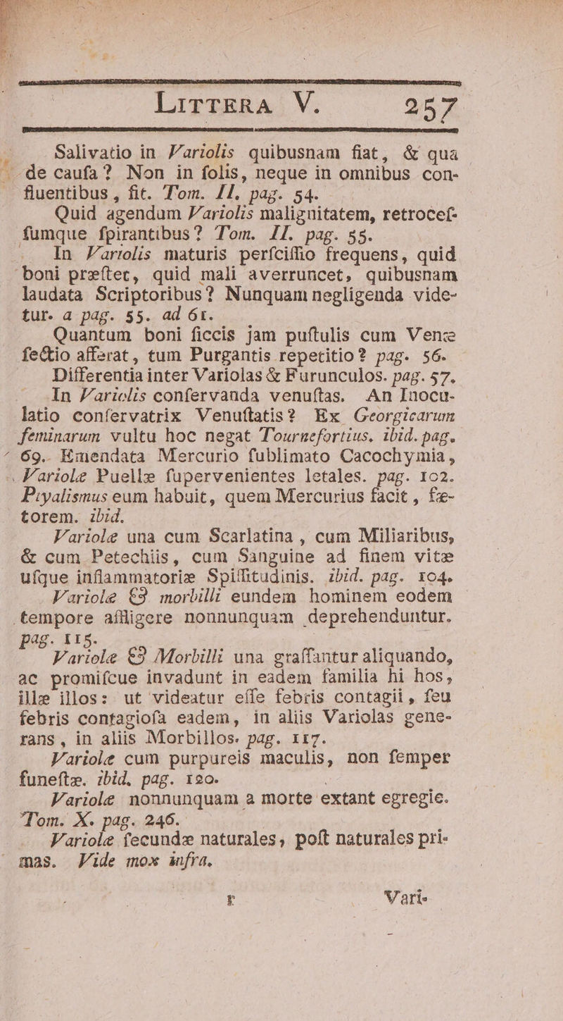 v Salivatio in Z'riolis quibusnam fiat, &amp; qua fluentibus , fit. Tom. /1. pag. 54. Quid agendum 7ariolis malignitatem, retrocef- fumque fpirantibus? Tom. /[. pag. 58. .. In arrolis maturis perfciffio frequens, quid laudata Scriptoribus? Nunquam negligenda vide- tur. a pag. 55. ad 6r. | | Quantum boni ficcis jam puftulis cum Ven:e fe&amp;tio affarat, tum Purgantis repetitio? pag. 56. Differentia inter Variolas &amp; Furunculos. pag. 57. In Parielis confervanda venuítas. An Inocu- latio confervatrix Venu(tatis? Ex Georgicarum feminarum vultu hoc negat T'ournefortius. ibid. pag. 69. Emendata Mercurio fublimato Cacochymia , torem. ibid. : Variole una cum. Scarlatina , cum Miliaribus, &amp; cum Petechis, cum Sanguine ad finem vite ufque inflammatorie Spiíhtudinis. bid. pag. xo4. Variole €3. morbilli eundem hominem eodem pag. 115. Variole €2 Morbilli una graífantur aliquando, ac promiícue invadunt in eadem familia hi hos, ille illos: ut videatur eíle febiis contagii, feu febris contagiofa eadem, in aliis Variolas gene- rans , in aliis Morbillos. pag. 1ti7. Variole cum purpureis maculis, non femper funefte. ibid. pag. 12o. | Fariole nonnunquam a morte extant egregie. Tom. X. pag. 246. ; Fariole fecundz naturales, poft naturales pri- mas. Jide mox fra. y .. Nari-