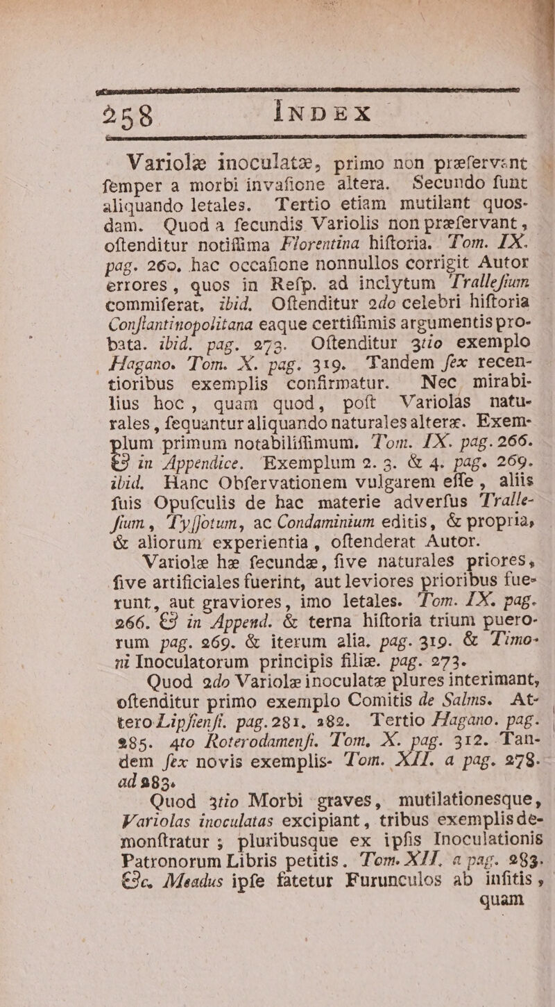 IBI RP EECO I CROSS RBOS PE EGEAME AUI BU DEREN ME, 2002 S. 1 BEND BERE CIMMD: 79. Bt P Leat tr 258 INDEX Variole inoculatz, primo non prefervzsnt femper a morbi invafione altera. Secundo funt aliquando letales. — Tertio etiam mutilant quos- dam. Quod a fecundis Variolis non prafervant , pag. 260. hac occafione nonnullos corrigit Autor errores, quos in Refp. ad inclytum Trallefrum commiferat, ibid. Oftenditur odo celebri hiftoria Conjlantinopolitana eaque certiffimis argumentis pro- bata. ibid. pag. 273. Oftenditur 35jo exemplo . Hagano. Tom. X. pag. 319. Tandem fex recen- tioribus exemplis confirmatur. Nec mirabi- lius hoc, quam quod, poft Variolas nmatu- rales , fequantur aliquando naturalesalterx. Exem- y primum notabilifimum. Tom. £X. pag. 266. in Appendice. Exemplum 2.3. &amp; 4. pag. 269. ilid. Hanc Obfervationem vulgarem effe, aliis fuis Opufculis de hac materie adverfus Talle- fium , Ty[Jotum, ac Condaminium editis, &amp; propria, &amp; aliorum experientia, oftenderat Autor. Variole hz fecundze, five naturales priores, five artificiales fuerint, aut leviores prioribus fue- runt, aut graviores, imo letales. lom. 7X. pag. 266. €2 in Append. &amp; terna hiftoria trium puero- rum pag. 969. &amp; iterum alia. pag. 319. &amp; T'imo- ni Inoculatorum principis fili. pag. 273. Quod 2do Variole inoculatz plures interimant, oftenditur primo exemplo Comitis de Salms. .At- tero Lipfenft. pag.281. 382. Tertio 77agano. pag. 985. Ato Roterodamenfi. Tom, X. pag. 312. Tan- dem fex novis exemplis- Tom. X47. a pag. 278. ad 283. Quod 3tio Morbi graves, mutilationesque, Variolas inoculatas excipiant , tribus exemplis de- monfítratur ; pluribusque ex ipfis Inoculationis Patronorum Libris petitis. T'om. X77. a pag. 283. quam