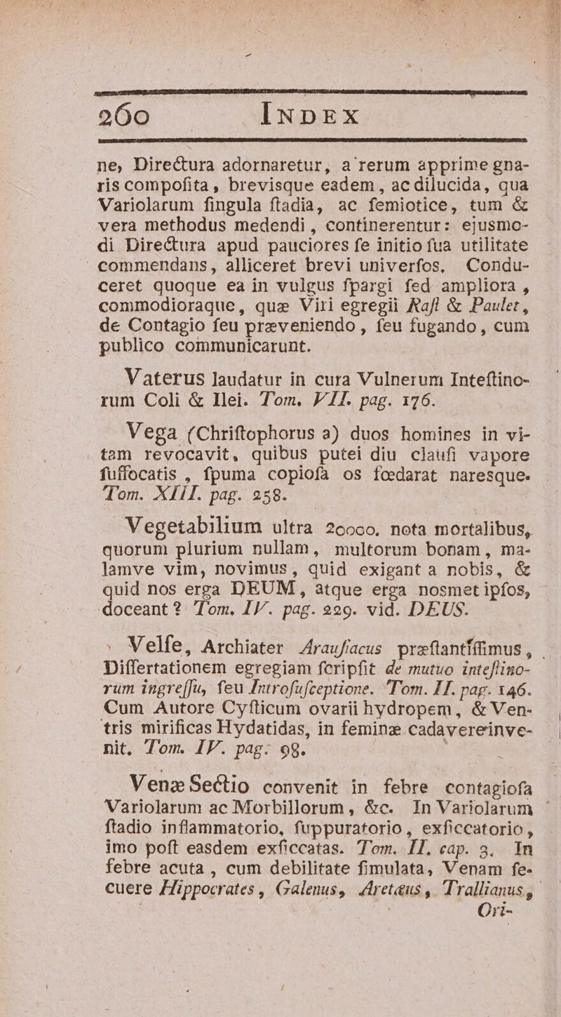 bor 7745 -— o60Q INDEX ne, Directura adornaretur, a rerum apprime gna- ris compofita, brevisque eadem , ac dilucida, qua Variolarum fingula ftadia, ac femiotice, tum &amp; vera methodus medendi , continerentur: ejusmc- di Directura apud pauciores fe initio fua utilitate commendans, alliceret brevi univerfos, Condu- ceret quoque ea in vulgus fpargi fed ampliora, commodioraque, quz Viri egregii &amp;af! &amp; Pauler, de Contagio feu preveniendo, feu fugando, cum publico communicarunt. Vaterus laudatur in cura Vulnerum Inteftino- rum Coli &amp; Ilei. Tom. P7. pag. 176. Vega (Chriftophorus a) duos homines in vi- tam revocavit, quibus putei diu claufi vapore fuffocatis , fpuma copiofa os foedarat naresque. Tom. XIII. pag. 258. Vegetabilium ultra 26000. nota mortalibus, quorum plurium nullam, multorum bonam, ma- lamve vim, novimus, quid exigant a nobis, &amp; quid nos erza DEUM, atque erga nosmet ipfos, doceant? Tom. IV. pag. 229. vid. DEUS. Differtationem egregiam fcripfit de mutuo inteflino- rum ingre[Ju, feu Introfufceptione. Tom. IT. pag. 146. Cum Autore Cyfticum ovarii hydropem, &amp; Ven- tris mirificas Hydatidas, in feminz cadavereinve- nit, Tom. IV. pag: 98. | : Vena Sectio convenit in febre contagiofa ftadio inflammatorio, fuppuratorio, exficcatorio , imo poft easdem exficcatas. T'om. I1. cap. 3. In febre acuta , cum debilitate fimulata, Venam fe- Ori-