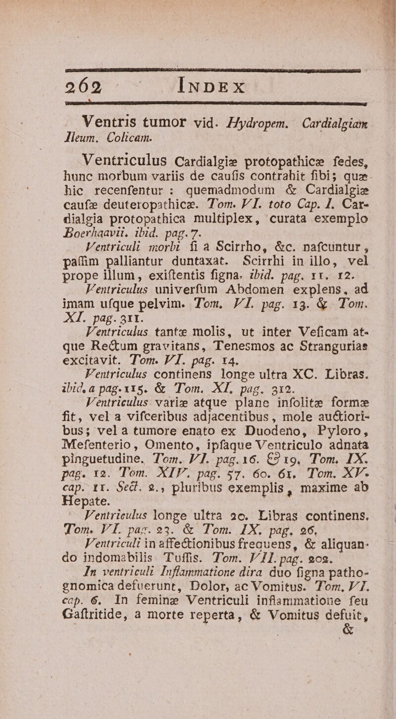 RR Ventris tumor vid. /ydropem. Cardialgiam lleum. Colicam. Ventriculus Cardialgie protopathice fedes, hunc morbum variis de caufis contrahit fibi$ quz. hic recenfentur : quemadmodum &amp; Cardialgie caufse deuteropathicz. Tom. PI. toto Cap. I. Car- dialgia protopathica multiplex, curata exemplo Boerhaavii, ibid. pag. 7. Ventriculi morbi fia Scirrho, &amp;c. nafcuntur, paíim palliantur duntaxat. Scirrhi in illo, vel prope illum, exiftentis figna. zbid. pag. xx. r2. V'entriculus univerfum Abdomen explens, ad imam ufque pelvim. Tom. 7. pag. 13. &amp; Tom. XI. pag. 311. l'entriculus tantz molis, ut inter Veficam at- que Re&amp;um gravitans, Tenesmos ac Stranguriae excitavit. Tom. VI. pag. t4. Ventriculus continens longe ultra XC. Libras. ibid.a pag.x1s. &amp; Tom. XI. pag. 312. Ventriculus variz atque plane infolitz form fit, vela vifceribus adjacentibus, mole auctiori- bus; vela tumore enato ex Duodeno, Pyloro, Mefenterio, Omento, ipfaque Ventriculo adnata pinguetudine. T'om. V7. pag.16. €2 19. Tom, IX. pag. 12. Tom. XIF. pag. 57. 60. 6x. (Tom. XV. cap. r1. Sed. 9., pluribus exemplis, maxime ab Hepate. Fentrieulus longe ultra 20. Libras continens, Tom. VI. paz. 23. &amp; Tom. IX. pag, 26, Ventriculi in affectionibus frequens, &amp; aliquan- do indomabilis. Tuffis. Tom. 11. pag. o2. In ventriculi Inflammatione dira duo figna patho- gnomica defuerunt, Dolor, ac Vomitus. Tor, V7. cop. 6. In femine Ventriculi inflammatione feu Gaftritide, a morte reperta, &amp; Vomitus defuit,