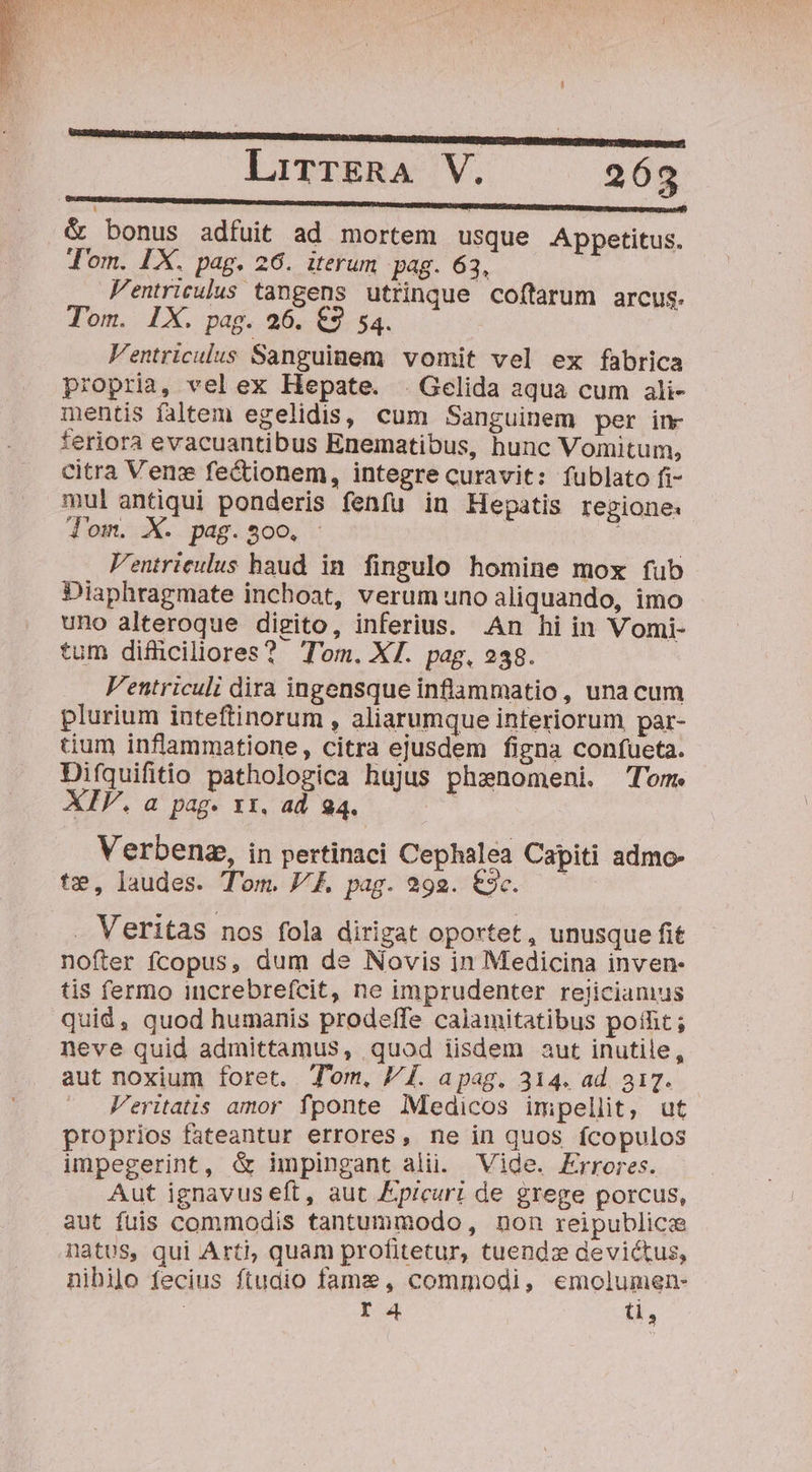 C ————————)J——— — LirrgRA V. 263 RUMORS m EDENDUM UCET POUND REPRE nta re &amp; bonus adfuit ad mortem usque Appetitus. Jom. LX. pag. 26. iterum pag. 63, | Fentrieulus tangens utrinque coftarum arcus. Tom. IX. pag. 26. €3 54. Ventriculus Sanguinem vomit vel ex fabrica propria, vel ex Hepate. . Gelida aqua cum ali- mentis faltem egelidis, cum Sanguinem per inr feriora evacuantibus Enematibus, hunc Vomitum, citra Venzx fe&amp;tionem, integre curavit: fublato fi- mul antiqui ponderis fenfu in Hepatis regione: d'om. X. pag. $00. ; Ventrieulus haud in. fingulo homine mox fub Diaphragmate inchoat, verum uno aliquando, imo uno alteroque digito, inferius. .An hi in Vomi- tum difüciliores? Tom. XI. pag, 238. V'entriculi dira ingensque inflammatio , una cum plurium inteftinorum , aliarumque interiorum, par- tium inflammatione, citra ejusdem figna confueta. Difquifitio pathologica hujus phanomeni. Tom. XIV. a pag. xx. ad 94. | Verbenz, in pertinaci Cephalea Capiti admo- te, laudes. Tom. VF. pag. 292. €3c. . Veritas nos fola dirigat oportet , unusque fit nofter fcopus, dum de Novis in Medicina inven- tis fermo increbrefcit, ne imprudenter rejiciamus quid, quod humanis prodeffe calamitatibus poffit ; neve quid admittamus, quod iisdem aut inutile, aut noxium foret. Tom, PI. apag. 314. ad. 817. Veritatis amor fponte Medicos impellit, ut proprios fateantur errores, ne in quos fcopulos impegerint, &amp; impingant ali. Vide. Errores. Aut ignavus eft, aut Epicuri de grege porcus, aut fuis commodis tantummodo, non reipublice natus, qui Arti, quam profitetur, tuendz devictus, nibilo fecius ftudio fame, commodi, emolumen- I4 i,