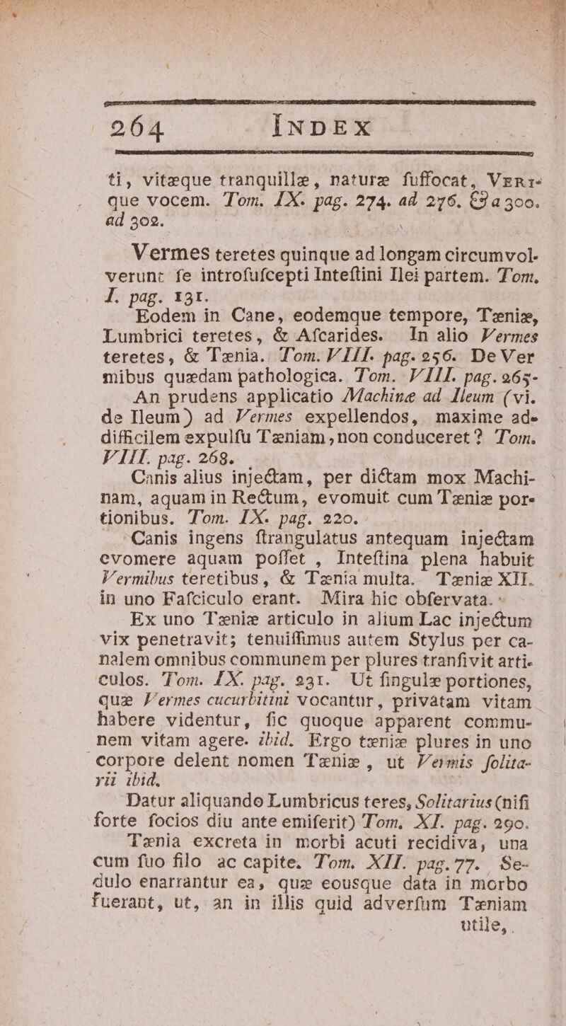 ti, viteque tranquille, nature fuffocat, Vzgn:- ad 3c2. Vermes teretes quinque ad longam circumvol- verunt fe introfufcepti Inteftini Ilei partem. Tom. Jl. pag. 13r. Eodem in Cane, eodemque tempore, Tenis, Lumbrici teretes, &amp; Afcarides. In alio JFermes teretes, &amp; Tania. Tom. VIIT. pag. 256. DeVer mibus quzdam pathologica. Tom. VIL pag. 265- An prudens applicatio Machine ad lleum ( vi. de Ileum) ad 7ermes expellendos, maxime ad- difficilem expulfu Tzniam non conduceret? Tom. VIII. pag. 268. Canis alius inje&amp;am, per dictam mox Machi- nam, aquam in Re&amp;um, evomuit cum Tzniz por. tionibus. Tom. IX. pag. 220. Canis ingens ftrangulatus antequam injectam evomere aquam poífet , Inteftina plena habuit Vermibus teretibus, &amp; 'Tznia multa. Tnie XII. in uno Fafciculo erant. Mira hic obfervata. : Ex uno Tzniz articulo in alium Lac inje&amp;um vix penetravit; tenuiffimus autem Stylus per ca- nalem omnibus communem per plures tranfivit arti- culos. Tom. £X. pag. 931. Ut finguls portiones, qui fermes cucurbitini vocantur, privatam vitam habere videntur, fic quoque apparent commu- nem vitam agere. zbid. Ergo tsxnix plures in uno Corpore delent nomen 'Tenie , ut Permis folita- yii ibid. Datur aliquando Lumbricus teres, Solitarius (nifi forte focios diu ante emiferit) Tom. XI. pag. 290. Tenia excreta in morbi acuti recidiva, una cum fuo filo ac capite. Tom. XII. pag.77. Se- dulo enarrantur ea, quz eousque data in morbo fuerant, ut, an in ilis quid adverfum T:niam utile,