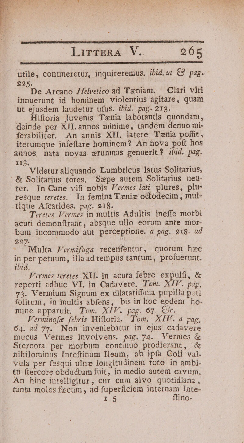 utile, contineretur, inquireremus. ibid.ut € pag. 2925. | De Arcano 7elvetico ad Teniam. — Clari viri innuerunt id hominem violentius agitare, quam ut ejusdem laudetur ufus. ibid. pag. 213. Hiftoria Juvenis Tznia laborantis quondam, deinde per XII. annos minime, tandem denuo mi- ferabiliter. An annis XII. latere Tenia poffit, iterumque infeftare hominem? An nova po(t hos annos nata novas sxrummas genuerit? ibid. pag. 115. TI Videturaliquando Lumbricus latus Solitarius, ' &amp; Solitarius teres, Sxpe autem Solitarius neu- ter. In Cane vifi nobis Vermes lati plures, plu- resque teretes. In femina Tenizx octodecim , mul- tique Afcarides. pag. 218. Teretes Vermes in multis Adultis ineffe morbi  acuti demonítrant, absque ullo eorum ante mor- bum incommodo aut perceptione. a pag. 218. ad 292 à Multa FVermifuga recenfentur, quorum hzc r as petuum, illaad tempus tantum, profuerunt. IU. , Vermes teretes XII. in acuta febre expulfi, &amp; reperti adhuc VI. in Cadavere. Tom. XIV. pag, 73. Vermium Signum ex dilatatiffima pupilla p-ti folitum, in multis abfens, bis in boc eodem ho- mine apparuit. Tom. XIV. pag. 67. &amp;c. Fermmofe febris Hiftoria. Tom. XIV. a pag. 64. ad 77. Non inveniebatur in ejus cadavere mucus Vermes involvens. pag. 74. Vermes &amp; Stercora per morbum continuo prodierant, &amp; nihilominus Inteftinum Ileum, ab ipfa Coli val. vula per fesqui ulnz longitudinem toto ín ambi- tu ftercore obductum fuit, in medio autem cavum, An hinc intelligitur, cur cui) alvo quotidiana , tanta moles fzcum , ad fuperficiem internam Inte- T5 | ftino-