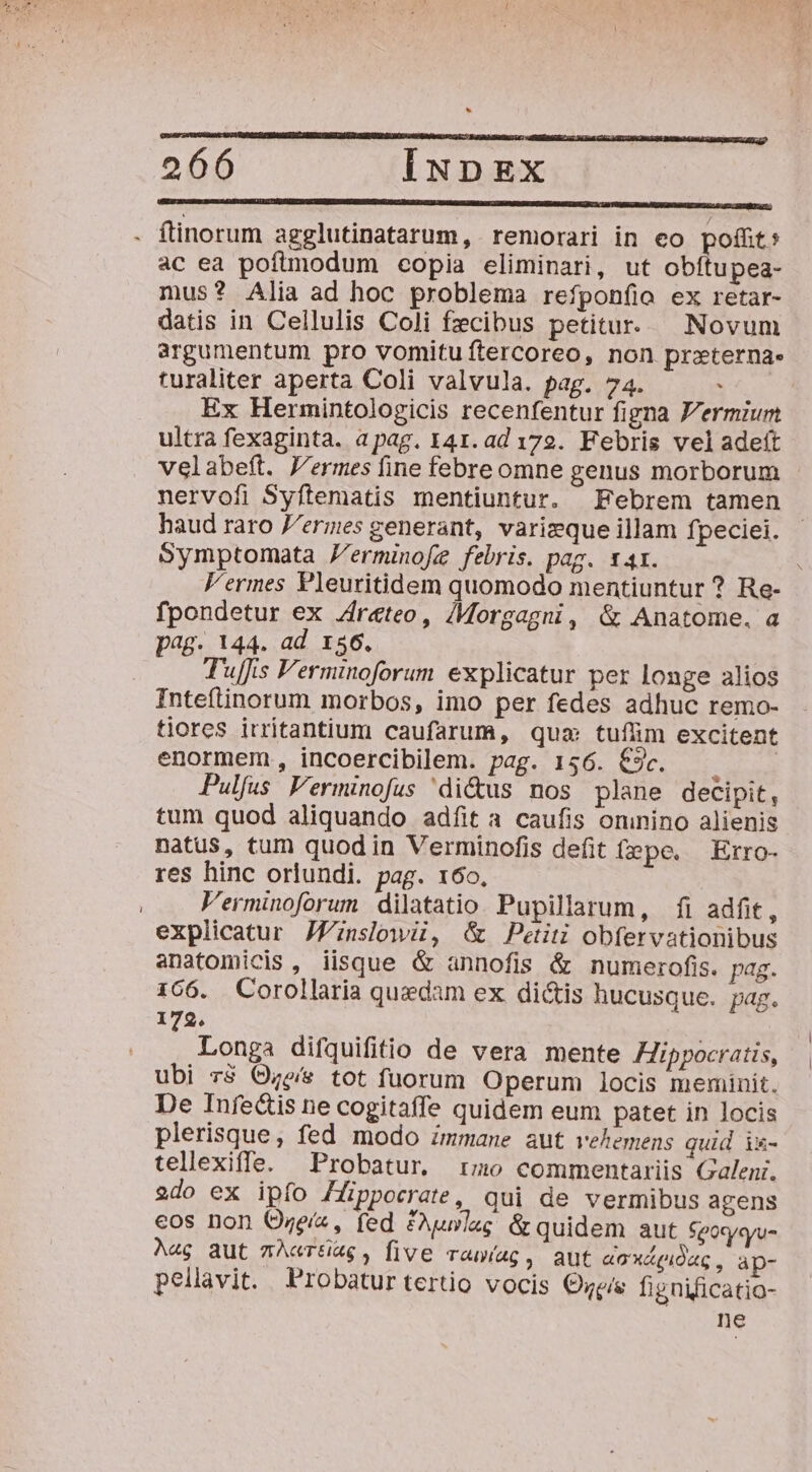 lon ———————— — —ÓCÓAA€ÓÓ——ÓÓ—— M P ac ea pofimodum copia eliminari, ut obítupea- mus? Alia ad hoc problema reíponíioa ex retar- datis in Cellulis Coli fzcibus petitur. Novum argumentum pro vomitu ftercoreo, non przterna- turaliter aperta Coli valvula. pag. 74. : | Ex Hermintologicis recenfentur figna F'ermium ultra fexaginta. a pag. 141. ad 172. Febris veladeít velabeft. J'ermes fine febre omne genus morborum nervofi Syftematis mentiuntur. Febrem tamen haud raro P/ermes generant, varizque illam fpeciei. Symptomata Zerminofe febris. pag. 14x. V'ermes Pleuritidem quomodo mentiuntur ? Re- fpondetur ex Zr&amp;teo, /Morgagni, &amp; Anatome. a pag. 144. ad 156. Tuffis Ferminoforum explicatur per longe alios Inteflinorum morbos, imo per fedes adhuc remo- tiores irritantium caufarum, qua tufüm excitent enormem, incoercibilem. pag. 156. €9c. Pulfus Verminofus 'di&amp;us nos plane decipit, tum quod aliquando adfíit a caufis oninino alienis natus, tum quodin Verminofis defit (epe. Erro- res hinc orlundi. pag. 16o. Perminoforum dilatatio Pupillarum, fi adfit, explicatur JZznslowii, &amp; Petiti obfervationibus anatomicis, iisque &amp; annofis &amp; numerofis. pag. 166. Corollaria quedam ex dictis hucusque. pag. 179. Longa difquifitio de vera mente Hippocratis, ubi r$ Oe/s tot fuorum Operum locis meminit. De Infe&amp;tis ne cogitaffe quidem eum patet in locis plerisque, fed modo zmmane aut vehemens quid i&amp;k- tellexiffe. Probatur rmo commentariis Galeni. 2do ex ipfo Hüppocrate, qui de vermibus agens eos non Ozeíz, fed £Auwlag &amp; quidem aut Sgoxyqyu- Aag aut nAcrti&amp;g , five rawíag, aut aoXLpioue, ap- pellavit. Probatur tertio vocis €we/e fignificatio- ne