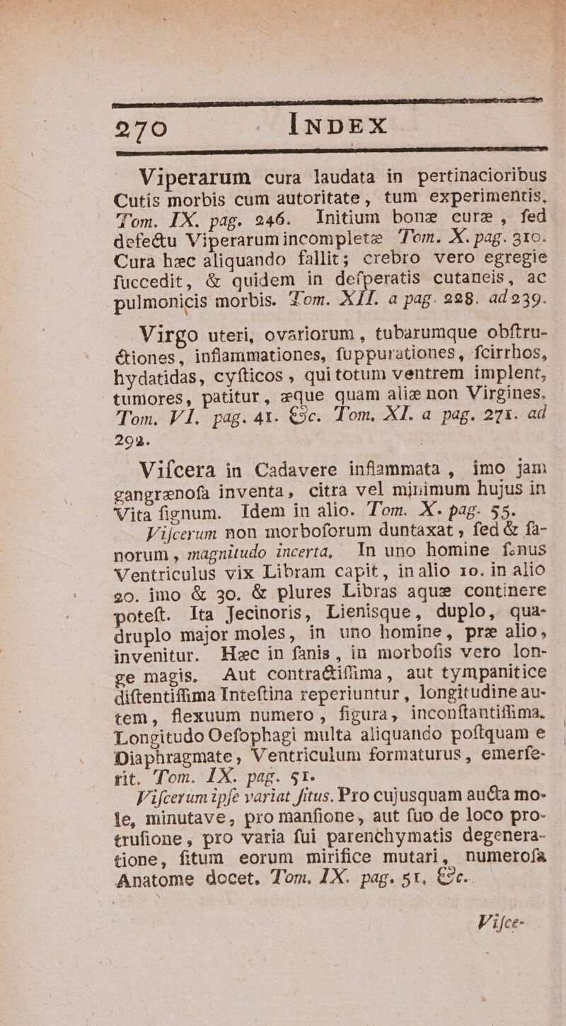 pn———————————Ó— a RQndü 976 J. INDEX REEENNUUDENMMM 1o oniun md Viperarum cura laudata in pertinacioribus Cutis morbis cum autoritate, tum experimentis, lom. IX. pag. 246. Initium bonz cure, fed defe&amp;u Viperarum incomplete Tom. X. pag. 31o. Cura hzc aliquando fallit; crebro vero egregie iuccedit, &amp; quidem in defperatis cutaneis, ac pulmonicis morbis. Jom. XI£. a pag. 228. ad 239. Virgo uteri, ovariorum , tubarumque obftru- étiones, inflammationes, fuppurationes, fcirrhos, hydatidas, cyfticos , qui totum ventrem implent, tumores, patitur, eque quam aliz non Virgines. Tom. V1. pag. 4X. €9c. Tom, XI. a pag. 271. ad 292. | Vifcera in Cadavere inflammata , imo jam gangrenofa inventa, citra vel mjnimum hujus in Vita fignum. Idem in alio. Tom. X. pag. 55. Vijcerum non morboforum duntaxat , fed &amp; fa- norum , magnitudo incerta, In uno homine finus Ventriculus vix Libram capit, inalio 1o. in alio 20. imo &amp; 30. &amp; plures Libras aquse continere oteft. Ita Jecinoris, Lienisque, duplo, qua- druplo major moles, in uno homine, prz alio, invenitur. Hc in fanis, in morbofis vero lon- ge magis, Aut contra&amp;ifima, aut tympanitice diftentifima Inteftina reperiuntur , longitudine au- tem, flexuum numero, figura, inconftantifima. Longitudo Oefophagi multa aliquando poftquam e Diaphragmate, Ventriculum formaturus, emerfe- rit. Tom. 1X. pag. 51. Vifcerum ipfe variat fitus. Pro cujusquam aucta mo- le, minutave, pro manfione, aut fuo de loco pro- trufione, pro varia fui parenchymatis degenera- tione, fitum eorum mirifice mutari, numerofa Anatome docet, Tom. LX. pag. st, &amp;ze. Vifce-