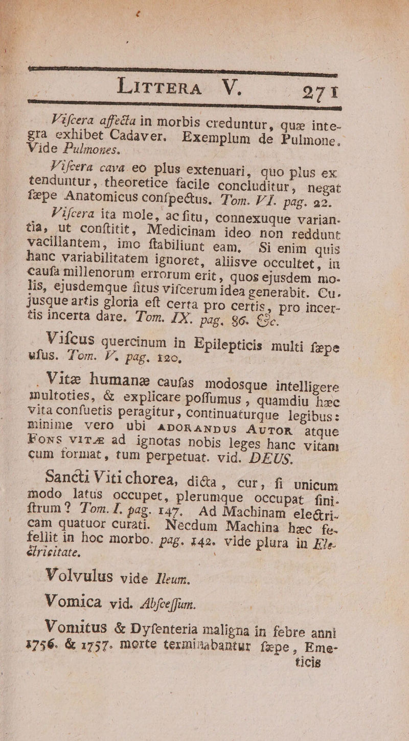 M MUNDI ERARBEITEN ERREUR EUR Er tt Fifcera affecta in morbis creduntur, quz inte- gra exhibet Cadaver. Exemplum de Pulmone. Vide Pulmnonges. Vifcera cava. eo plus extenuari, quo plus ex tenduntur, theoretice facile concluditur, negat fepe Anatomicus confpectus. Tom. 7/7. pag. a2. Fifcera ita mole, ac fitu, connexuque varian- tia, ut conítitit, Medicinam ideo non reddunt vacillantem, imo flabiliunt eam, — Si enim quis hanc variabilitatem ignoret, aliisve OCcultet, iu caufa millenorum errorum erit, quos ejusdem mo- lis, ejusdemque fitus vifcerum idea generabit. Cu. jusque artis gloria eft certa pro certis, pro incer- tis incerta dare. Tom. IX. pag, 96. 5c. Vifcus quercinum in Epilepticis multi fepe vfus. Tom. P. pag. 120, i . Vite. humane caufas modosque intelligere multoties, &amp; explicare poffumus , quamdiu hxc vita confuetis peragitur, continuaturque legibus: minime vero ubi ADORANDUS AUTOR atque Fows vir.&amp; ad ignotas nobis leges hanc vitam cum format, tum perpetuat. vid. DEUS. Sancti Vitichorea, di&amp;a , Cur, fi unicum inodo latus occupet, plerumque occupat fini. ftrum? Tom.1.pag. 147. Ad Machinam ele&amp;ri. cam quatuor curati. Necdum Machina hzc fe. fellit in hoc morbo. pag. 142. vide plura in Ele. eiricitate. | Volvulus vide lleum. Vomica vid. Abfee[fun. Vomitus &amp; Dyfenteria maligna in febre anni 1756. &amp; 1757. morte terminabantur fspe, Eme- 5 ticis