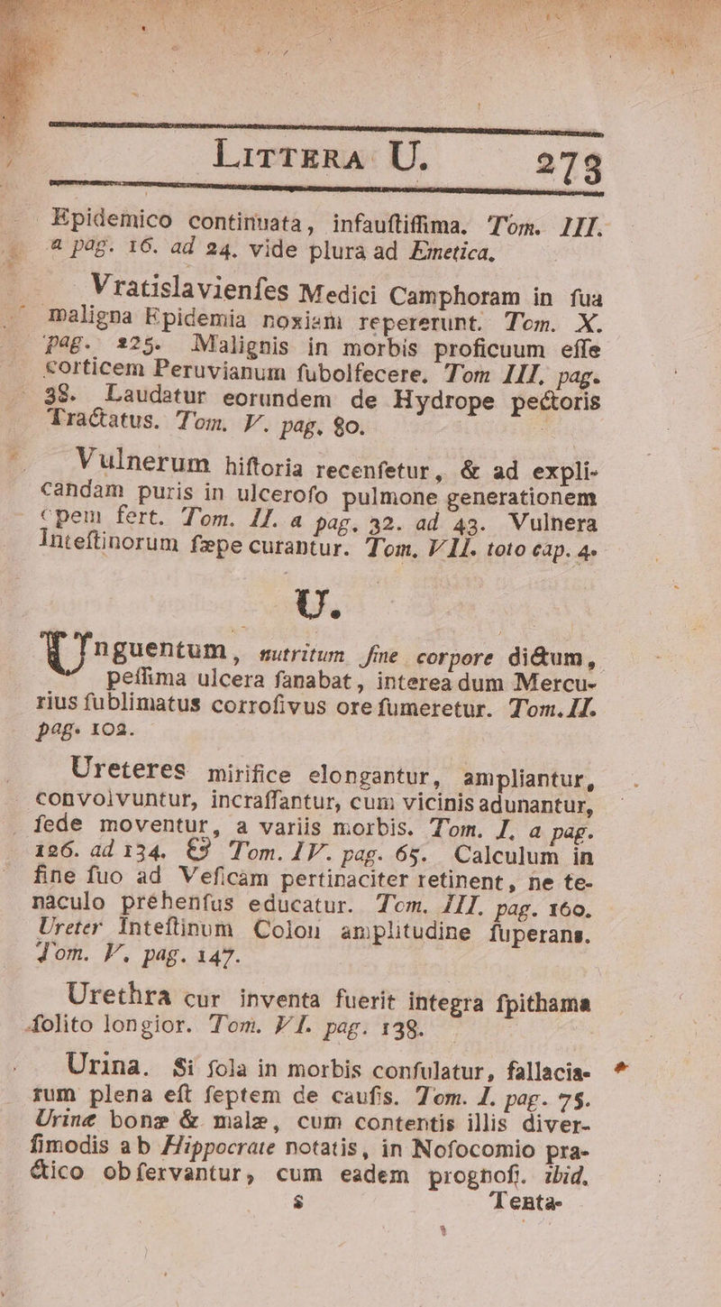 lirTERA U. 278 nont e ra . . Bpidemico continuata, infauftifima. Tom. IIIJ. .. ^ pag. 16. ad 24, vide plura ad Emetica, E Vratislavienfes Medici Camphoram in fua maligna Epidemia noxism) repererunt. Tom. X. Pag. 325. Malignis in morbis proficuum effe &amp;orticem Peruvianum fubolfecere, Tom II. pag. 38. Laudatur eorundem de Hydrope pecoris Tractatus. Tom. V. pag, o. J '. Vulnerum hiftoria recenfetur, &amp; ad expli- candam puris in ulcerofo pulmone generationem cpem fert. Tom. iJ. a pag. a2. ad 43. Vulnera Inteftinorum fepe curantur. Tom. V 1I. toto cap. 4. UU. | d In guentum, sutritun. fne. corpore di&amp;um, peffima ulcera fanabat, interea dum Mercu- rius fublimatus corrofivus ore fumeretur. Tom.4J. pag. 102. Ureteres mirifice elongantur, ampliantur, convoivuntur, incraffantur, cum vicinis adunantur, fede moventur, a variis morbis. Tom. I, a pag. i26. àd 134. €3 Tom. IV. pag. 65. Calculum in fine fuo ad Veficam pertipaciter retinent, ne te- nàculo préhenfus educatur. Tm. ZIl. pag. 160. Ureter Inteftinum Colon amplitudine fuperans. Jom. V. pag. 147. Urethra cur inventa fuerit integra fpithama Aolito longior. Tom. 7 I. pag. 138. Urina. $i fola in morbis confulatur, fallacia rum plena eft feptem de caufis. Tom. 1. pag. 75. Urine bonz &amp; male, cum contentis illis diver- fimodis ab Hippocrate notatis, in Nofocomio pra- &amp;ico obíervantur, cum eadem prognof. bid. $ el enta- *