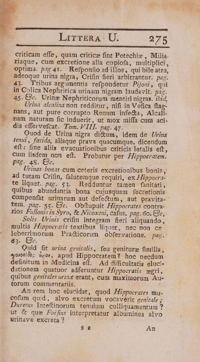 criticam effe, quam critic fint Petechi» , Milia- . Tiaque, cum excretione alia copiofa, multiplici, J Optima. pag 4t. Refponfio ad illos, qui bile atra, . adeoque urina nigra, Crifin fieri arbitrantür. pag. |. 43. Tribus argumentis refpondetur Pijoni, qui .' in Colica Nephritica urinam nigram laudavit. pa5. - 48.C9c. Urine Nephriticorum mentiri nigras. zbid, A Urina alcalina non redditur, nifi in Vefica ftag- ... mans, aut pure corrupto Renum infe&amp;a, Alcali- ^ mam naturam fic induerit, ut mox miffa cum aci- ^. dis effervefcat. Tom. VIII. pag. 47. Quod de Urina nigra: di&amp;um, idem de Urina tenui, fütida, aliaque prava quacumque, dicendum eft: fine aliis evacuationibus criticis letalis eft, cum iisdem non eft. Probatur per Hippocratem. J?98-. 48. €3c. | pe Urinas- bonas cum ceteris excretionibus bonis ; ad tutam Crifin, falutemque requiri, ex ippocra- te liquet. pag. 53. Redduntur tameu fanitati, quibus abundantia bona cujusquam fecretionis compenfat urinarum aut defeftum, aut pravita- tem. pag. 55. €9c. Obftupuit Hippocrates contra: rios Fullonis in Syro, &amp; Micoxeni, cafüs. pag. 60. £9c, . Solis Urinis crifin integram fieri aliquando, multis /Zippocratis textibus liquet, nec non ce: ' leberrimorum Pra&amp;icorum obfervatione. pag. Bn (ec | | Quid fit urina genitalis, feu geniturz fimilis, eyorotíàs; seo», apud Hippocratem? hoc necdum definitum in Medicina eíl. Ad difficultatis eluci- dationem quatuor adferuntur Hippocratis sgri, quibus genitales uri erant, cum maximorum Au- torum commentariis. | dx An rem hoc elucidat, quod Hippocrates mu- cofum quid, alvo excretum vocaverit genitale ; Duretus Inteftinorum. tenuium. colliquamentum ? ut &amp; que.ozfus interpretatur albuminea alvo urinave excreta ? : S 2 An