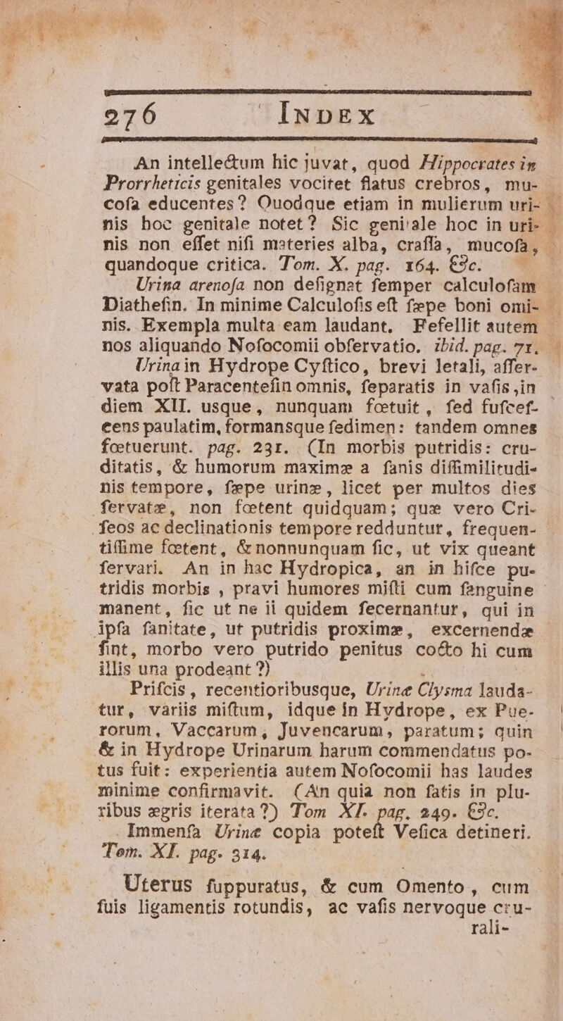 LONE KNEES EMEAM ID MR MEER CENE DOCU C IE CMM LO EE NM ER MM EK OM par^ rcm An intelle&amp;um hic juvat, quod Jippocrates in Prorrheticis genitales vocitet flatus crebros, mu- Cofa educentes? Ouodque etiam in mulierum uri- quandoque critica. Tom. X. pag. x64. €9c. — — Ec] VN &amp; 3 3cov | , x b abet ra f oM LE t sur X d s : GCAPAEES a AER Ce N : nos aliquando Nofocomii obfervatio. ibid. pag. 7r. Urinain Hydrope Cyftico, brevi letali, affer- vata poft Paracentefin omnis, feparatis in vafis ,in cens paulatim, formansque fedimen: tandem omnes foetuerunt. pag. 231. (In morbis putridis: cru- ditatis, &amp; humorum maxim» a fanis diffimilirudi- nis tempore, fepe urine, licet per multos dies .fervatze, non fcetent quidquam; qux vero Cri- . feos ac declinationis tempore redduntut, frequen- tifime foetent, &amp; nonnunquam fic, ut vix queant fervari. An in hac Hydropica, an in hifce pu- manent, fic ut ne ii quidem fecernantur, qui in Apfa fanitate, ut putridis proxime, excernendz fint, morbo vero putrido penitus cocto hi cum illis una prodeant ?) i Prifcis, recentioribusque, Urine Clysma lauda- tur, variis miftum, idque in Hyvdrope, ex Pue- rorum, Vaccarum, Juvencarum, paratum; quin &amp; in Hydrope Urinarum harum commendatus po- tus fuit: experientia autem Nofocomii has laudes minime confirmavit. (An quia non fatis in plu- ribus egris iterata 7) Tom XT. pag. 249. €3c. Immenífa Urine copia poteft Vefica detineri. Tom. XI. pag. 314. Uterus fuppuratus, &amp; cum Omento, cum fuis ligamentis rotundis, ac vafis nervoque cru- rali-