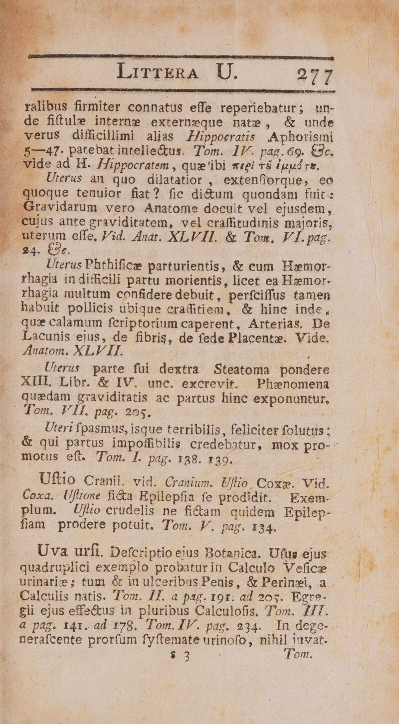 LirrERA U. 277 ralibus firmiter connatus effe reperiebatur; un- de fiftule interne externeque nate, &amp; unde erus difficillimi alias JZJippoeratis .Aphorismi /5—47- patebat intellectus. T'om. 17. pag.69. €2«. ide ad H. Hippocratem , quse'ibi mei 78 (pp rs, ... Uterus an quo dilatatior ,. extenfiorque, eo oque tenuior fiat? fic dictum quondam fuit: avidarum. vero Anatome docuit vel ejusdem, us ante graviditatem, vel craffitudinis majoris, uterum effe, Vid. Anar. XLVII. &amp; Tom, V4. pag. 24. €3r. : Uterus Phthificse parturientis, &amp; cum Hiemor- rhagia in difficili partu morientis, licet ea Hzmor- rhagia multum confidere debuit, perfciffus tamen habuit pollicis ubique crafitiem, .&amp; hinc inde, quis calamum feriptorium caperent, Arterias, De Lacunis eius, de fibris, de fede Placente. Vide. . Auatom, XLV II. / 5H AHI Libr. &amp; IV. unc. excrevit. Phenomena Ec c ML Won, T1. pag. 205. motus eft. Tom. /. pag. 138. x39. Uftio Cranii. vid. Cranium. Uflio. Cox». Vid. . Coxa. UjJlione fi&amp;a Epilepfia fe prodidit. | Exem- plum. Ufo crudelis ne fi&amp;am quidem Epilep- fiam prodere potuit. Tom. V. pag. 134. Uva urfi. Defcriptio ejus Botanica. Ufus ejus quadruplici exemplo probaturin Calculo Veficse Calculis natis. Tom. 17. a pag. 191. ad 205. Egre- gii ejus effectus in. pluribus Calculofis, Tom. fT. nerafcente prorfum fyftemate urinofo, nihil iuvat. j $3 Tom.