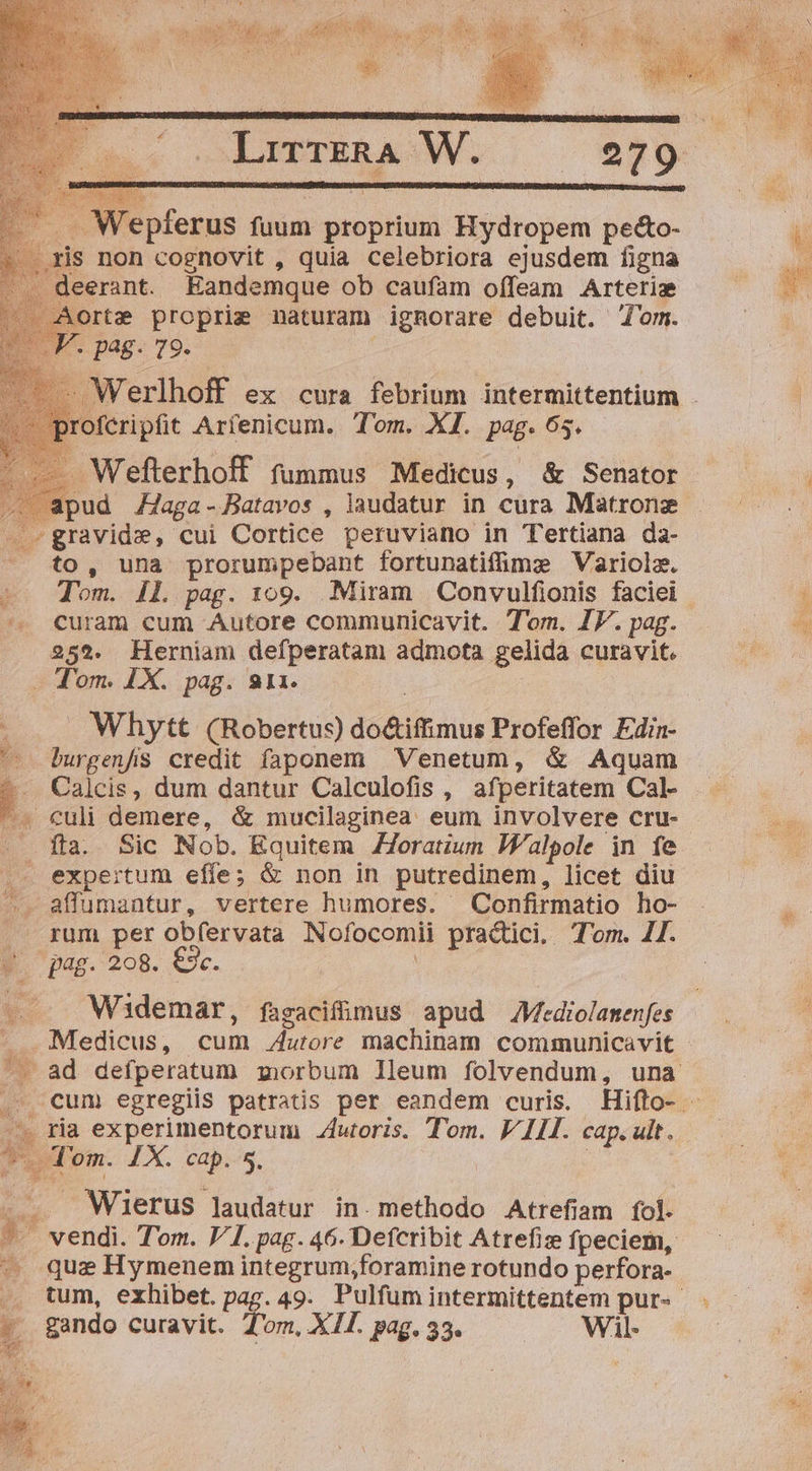 orte proprie naturam ignorare debuit. om. ^. pag. 79. ». apud ZJaga-Batavos , laudatur in cura Matronz — -»gravidz, cui Cortice peruviano in Tertiana da- to, una prorumpebant fortunatifümz Variola. ^. curam cum Autore communicavit. Tom. IF. pag. 252. Herniam defperatam admota gelida curavit. Whytt (Robertus) do&amp;iffimus Profeffor Edin- '-- burgenfis credit faponem Venetum, &amp; Aquam —. Calcis, dum dantur Calculofis , afperitatem Cal- - fta. Sic Nob. Equitem ZZoratiun If/alpole in fe .. expertum effe; &amp; non in putredinem, licet diu —.. affumantur, vertere humores. Confirmatio ho- rum per obfervata Nofocomii practici. Tom. 11. Ww. pag. 208. €. : Widemar, fagacifüimus apud Mtdiolamenfes Medicus, cum Autore machinam communicavit . ria experimentorum oris. Tom. V 111. cap. ult. Spa T. Tem. IX. cap. 5. - — Wierus laudatur in. methodo Atrefiam fol. — que Hymenem integrum;foramine rotundo perfora- : - gando curavit. Tom, XII. pag, 33. Wil