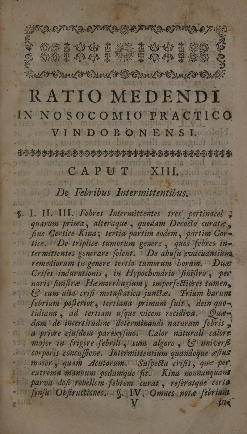 ———M—Q— —— s Wa grae sarmenta iri 3-1 3 oepuerscpivoios * |opfleolleefeb PM EIER ERATIO MEDENDI IN NOSOCOMIO: PRACTICO VINDOBONENSI COS BUHHABOSPPIMEH GERE PPPPPEP M EP DIR | De Pebribus Jermittentihus. is -$. I. H^ 1. Febres Dutermittehtes ?yes' pertinet! De quarum primas alteraque , quodam Decótto CUT LE. S Jine Cortice. Kinas tertia partim eodem, partim Cof-. tire» De: triplize Fumbrim genere , quos febres. in- Crifes dndurationis , ia Hypocbondrio fiiftyó y qer -o gari finifira Hemorrbagiam y mperjettiorés tamen, o€9 cum alia crifi: metaflatica juntte. Trium barum febrium poflerior , tertiana primum fuit, dein quó-. Hdiama, ad tertiam u[que vicem vecidiva. Qus damn dé iitertitudiue determimandi naturam febris y -« priore eju/dem parexy[mo Calor. naturali--calore sou shajor in- frigore .febrili'y! eum. algore 9^ C9 univerfe co eorporis cóntu[frone. Tuteénittentium quaudogue efus oU apr y quam. ddeutoram. ISufpecta crifisy que per co extrema antium :pedümque fit. Kina. mounutquama 105 parva dofr vebellem febrem -euvat , veforatque certa ii fenfu edi / SUIV o Omnes note febriuu. D 7. t