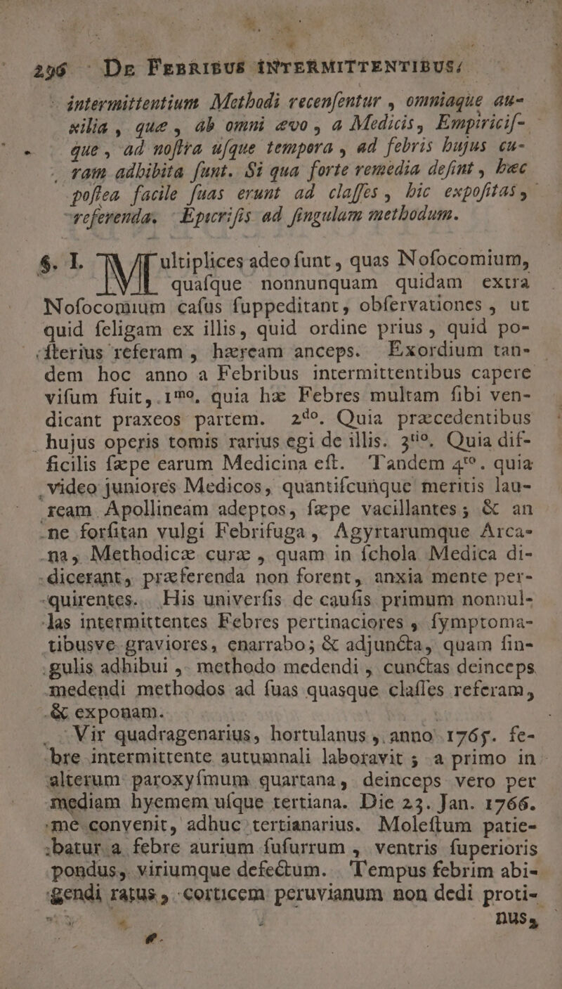  dntermittentium. Metbadi vecen[zntur , omniaque au- que , ad noflra ufque tempera , ad febris bujus. cu- . ram adbibita funt. $i qua. forte remedia defint , bec referenda. - Epwrifis ad. fingulam methodum. $. I. MES adeo funt , quas Nofocomium, quafque nonnunquam quidam exua Nofocomium cafus fuppeditant, obfíervationes , ut quid feligam ex illis, quid ordine prius, quid po- (éterius referam , haream anceps. Exordium tan- vifum fuit,.1»9, quia hz Febres multam fibi ven- dicant praxeos partem. 2479. Quia pracedentibus . hujus operis tomis rarius egi de illis. 3*?. Quia dif- ficilis fzpe earum Medicina eft. Tandem 4'*. quia Video juniores Medicos, quantifcunque meritis lau- xcam Apollineam adeptos, fepe vacillantes ; &amp; an .ne forfitan vulgi Febrifuga, Agyrtarumque Arca- .na, Methodicz curz , quam in íchola Medica di- -dicerant, praferenda non forent, anxia mente per- -quirentes. . His univerfis de caufis primum nonnul- Jas intermittentes Febres pertinaciores ,. fymptoma- tibusve- graviores, enarrabo; &amp; adjuncta, quam fin- .gulis adhibui ,. methodo medendi , cunctas deinceps. medendi methodos ad fuas quasque clafles referam, .&amp; exponam. bre intermittente autumnali laboravit ; a primo in alterum: paroxyfmum quartana, deinceps vero pet mediam hyemem uíque tertiana. Die 23. Jan. 1766. me.convenit, adhuc tertianarius. Moleflum patie- ;batur.a febre aurium fufurrum ,. ventris fuperioris pondus,. viriumque defectum. | 'l'empus febrim abi- &amp;endi ratus , corticem. peruvianum non dedi proti- e. cem * 72