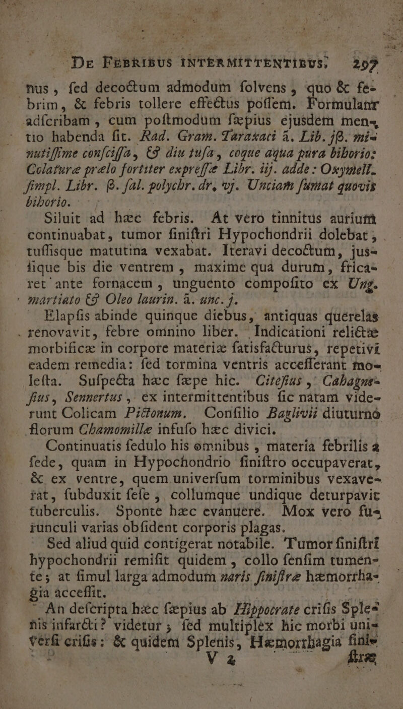 nus, fed decoctum admodum folvens , quo &amp; fe- brim, &amp; febris tollere effectus poffem. Formulanr adícribam , cum poftmodum fapius ejusdem men- tio habenda fit. Rag. Gram. Taraxaci à. Lib. 9B. mi- nutiffme con[ciffa, C9 diu 1ufa, cogue aqua pura biborioz Colature prelo fortiter expreff'e Libr. iij. adde : Oseyinell. Jimpl. Libr. Q. fal. golychr. dr, vj. Unciam funat quovis biborio. Silut ad hec febris. At vero tinnitus auriufi tuíffisque matutina vexabat. lIteravi decoctum, jus- lique bis die ventrem , maxime quà durum, frica- ret ante fornacem , unguento compofito ex Ug. ' martiato C9. Oleo laurin. à. unc. j. Elapfis abinde quinque diebus, antiquas quérelàás . renovavit, febre ominino liber. | Indicationi relicte morbificz in corpore materiz fatisfaCturus, repetivi eadem remedia: fed tormina ventris accefferant mo- lefta. Sufpe&amp;ta hec fzpe hic. Citefius ,' Cabagne- fius, Sennertus ,, ex intermittentibus fic nàtam vide- florum GChamomille infufo hzc divici. | Continuatis fedulo his omnibus , matería febrilis à fede, quam in Hypochondrio finiftro occupaverat, &amp; ex ventre, quem univerfum torminibus vexave- rat, fubduxit fefe ,, collumque undique deturpavit tuberculss. Sponte hac evanuere. Mox vero fu« iunculi varias obfident corporis plagas. | Sed aliud quid contigerat notabile. 'T'umor finiftri hypochondrii remifit quidem , collo fenfim tumen- tes; at fimul larga admodum zaris finiffre hzmorrha- £ia acceffit. Lí5 his iufar&amp;ti? videtur ; fed multiplex hic morbi unis verfi crifis; &amp; quideni Splenis, Hsmortliagia finie UB GUYS 5 MEM b t * 4 L ETE