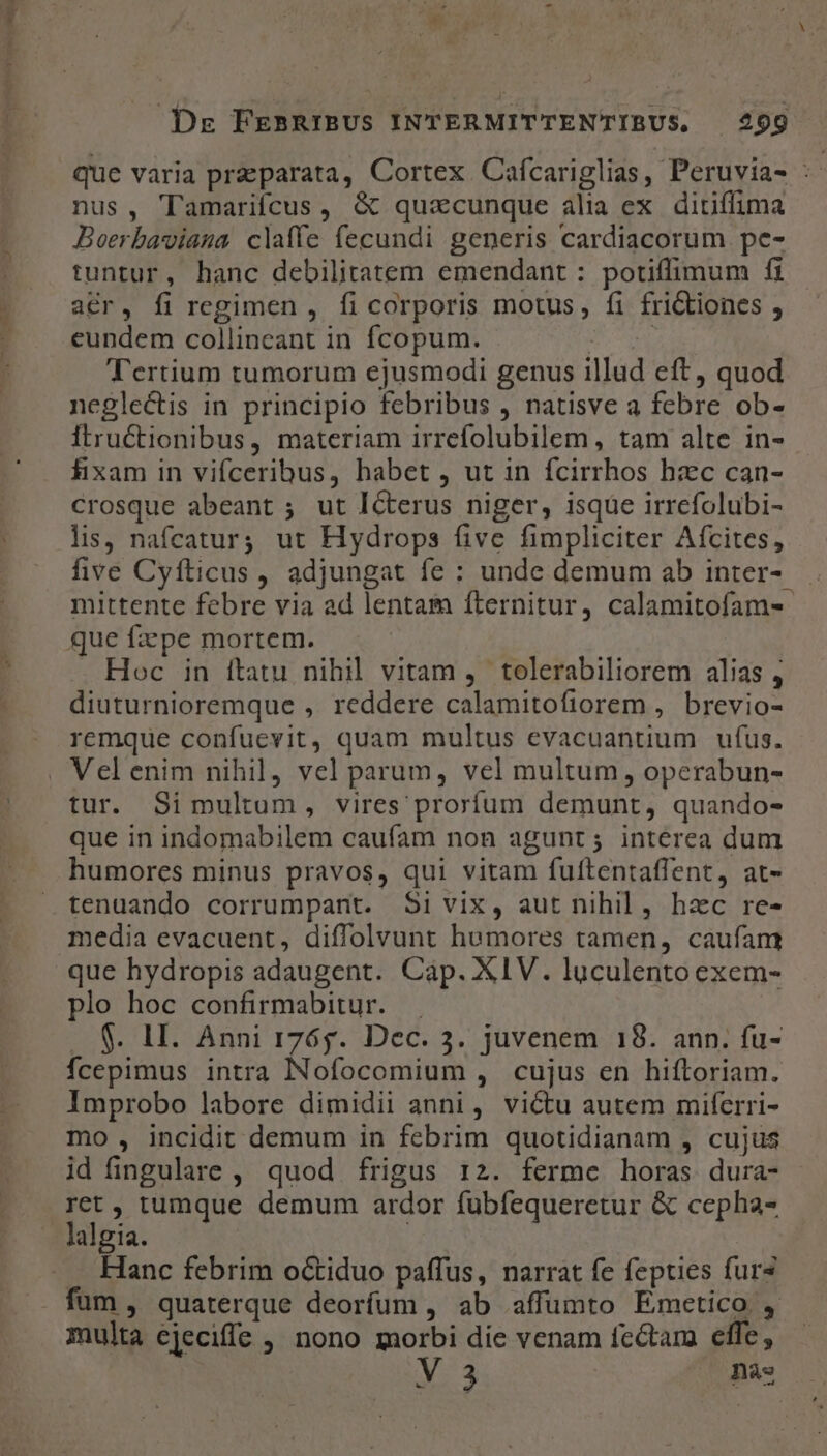 wr LL» que varia preparata, Cortex Cafcariglias, Peruvia- : nus, 'Tamariícus, &amp; quacunque alia ex ditiflima Boerbaviana claffe fecundi generis cardiacorum pe- tuntur, hanc debilitatem emendant : potiffimum fi acr, fi regimen , fi corporis motus, fi fri&amp;iones , eundem collineant in fcopum. esed Tertium tumorum ejusmodi genus illud eft, quod neglectis in principio febribus , natisve a febre ob- Itructionibus, materiam irrefolubilem , tam alte in- fixam in vifceribus, habet , ut in fcirrhos hzc can- crosque abeant ; ut ICterus niger, isque irrefolubi- lis, nafcatur; ut Hydrops five fimpliciter Afcites, five Cyfticus, adjungat fe : unde demum ab inter- . mittente febre via ad lentam fternitur, calamitofam- que fzpe mortem. Hoc in itatu nihil vitam, tolerabiliorem alias , diuturnioremque , reddere calamitofiorem , brevio- remque confuevit, quam multus evacuantium ufus. tur. Si multum, vires proríum demunt, quando- que in indomabilem caufam non agunt; interea dum humores minus pravos, qui vitam fuftentaffent, at- tenuando corrumpant. Si vix, aut nihil, hzc re- media evacuent, diffolvunt humores tamen, caufant que hydropis adaugent. Cap. XIV. luculento exem- plo hoc confirmabitur. . $. LI. Anni r76g. Dec. 3. juvenem 18. ann. fu- fcepimus intra INofocomium , cujus en hiftoriam. Improbo labore dimidii anni, victu autem mifcrri- mo , incidit demum in febrim quotidianam , cujus id fingulare , quod frigus 1:2. ferme horas dura- ret, tumque demum ardor fubfequeretur &amp; cepha- lalgia. | Hanc febrim octiduo paffus, narrat fe fepties fur fum , quaterque deorfum , ab affümto Emetico , multa ejeciffe , nono morbi die venam fectam effe, V3 nàs