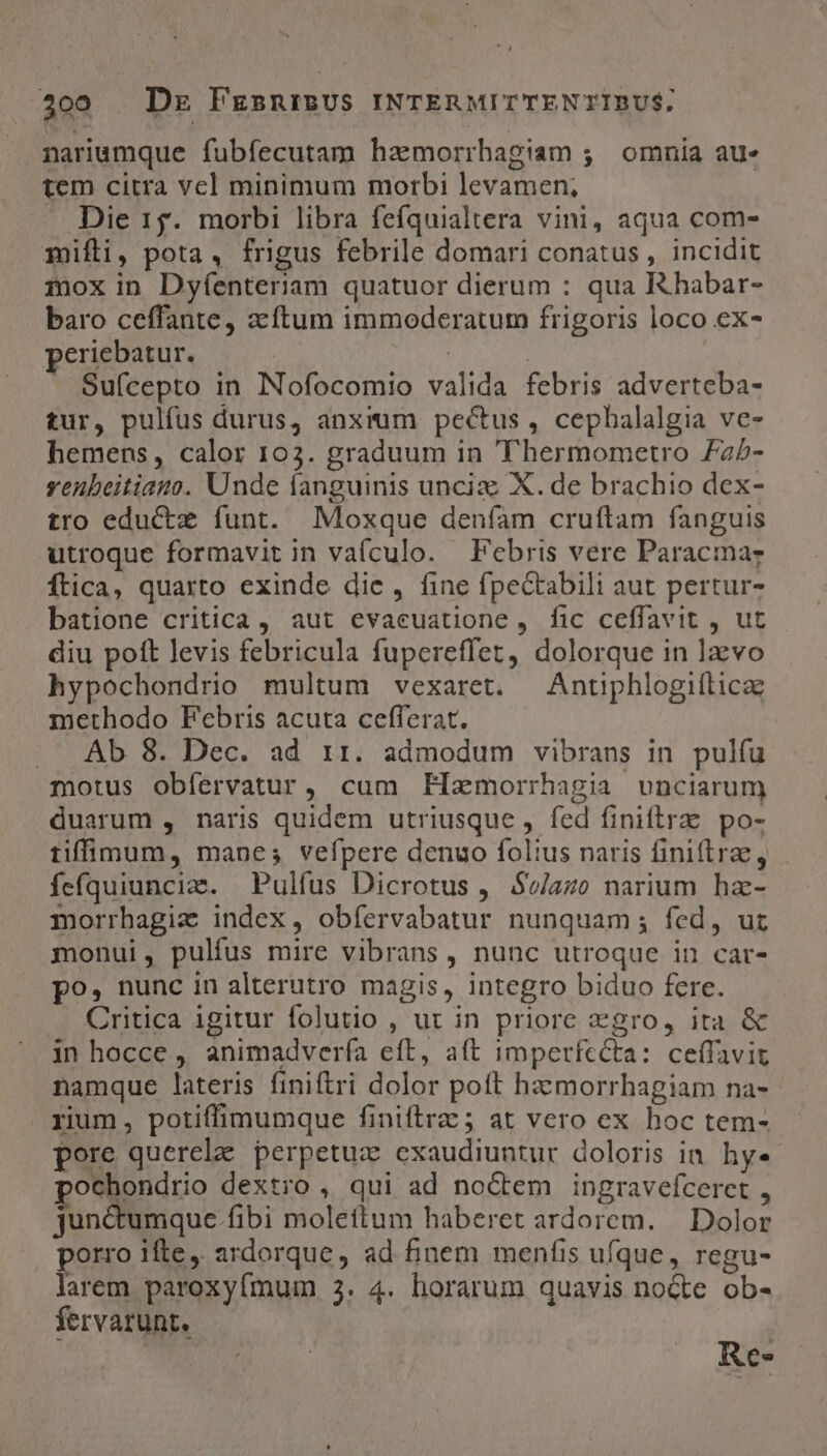 nariumque fubfecutam hamorrhagiam ;. omnia au- tem citra vel minimum morbi levamen; Die 15. morbi libra fefquialtera vini, aqua com- mifli, pota, frigus febrile domari conatus , incidit mox in Dyíenteriam quatuor dierum : qua Rhabar- baro ceffante, acftum immoderatum frigoris loco ex- eriebatur. | | Sufcepto in INofocomio valida febris adverteba- tur, pulfus durus, anxrum pectus, cephalalgia ve- hemens, calor 103. graduum in 'T'hermometro £25- yenbeitiauo. Unde fanguinis unciz X. de brachio dex- tro eductz funt. Moxque deníam cruftam fanguis utroque formavit in vaículo. Febris vere Paracma? Ítica, quarto exinde die, fine fpectabili aut pertur- batione critica , aut evacuatione, fic ceffavit , ut. - diu poft levis febricula fupereffet, dolorque in 1x vo hypochondrio multum vexaret. | Antiphlogifticae methodo Febris acuta cefferat. . Ab 8. Dec. ad ir. admodum vibrans in pulfu motus obíervatur, cum Fliemorrhagia vnciarum duarum , naris quidem utriusque , fed finiftra po- tiffimum, mane; vefpere denuo folius naris finifre, fefquiuncia. Pulfus Dicrotus , $v/azo narium haz- morrhagie index, obíervabatur nunquam; fed, uz monui, pulfus mire vibrans, nunc utroque in car- po, nunc in alterutro magis, integro biduo fere. Critica igitur folutio , ur in priore zgro, ita &amp; in hocce ,, animadvería eft, aft imperfcéta: ceffavit namque lateris finiftri dolor poft hzzmorrhagiam na- rium, potiffimumque finiftrz 5 at vero ex hoc tem- pore querelae perpetuz exaudiuntur doloris in. hy. ochondrio dextro , qui ad noctem ingravefceret , junctumque.fibi moleftum haberet ardorem. — Dolor porro ifte, ardorque, ad finem menfis ufque, regu- larem paroxyfmum 3. 4. horarum quavis nocte ob- fervarunt. Re-